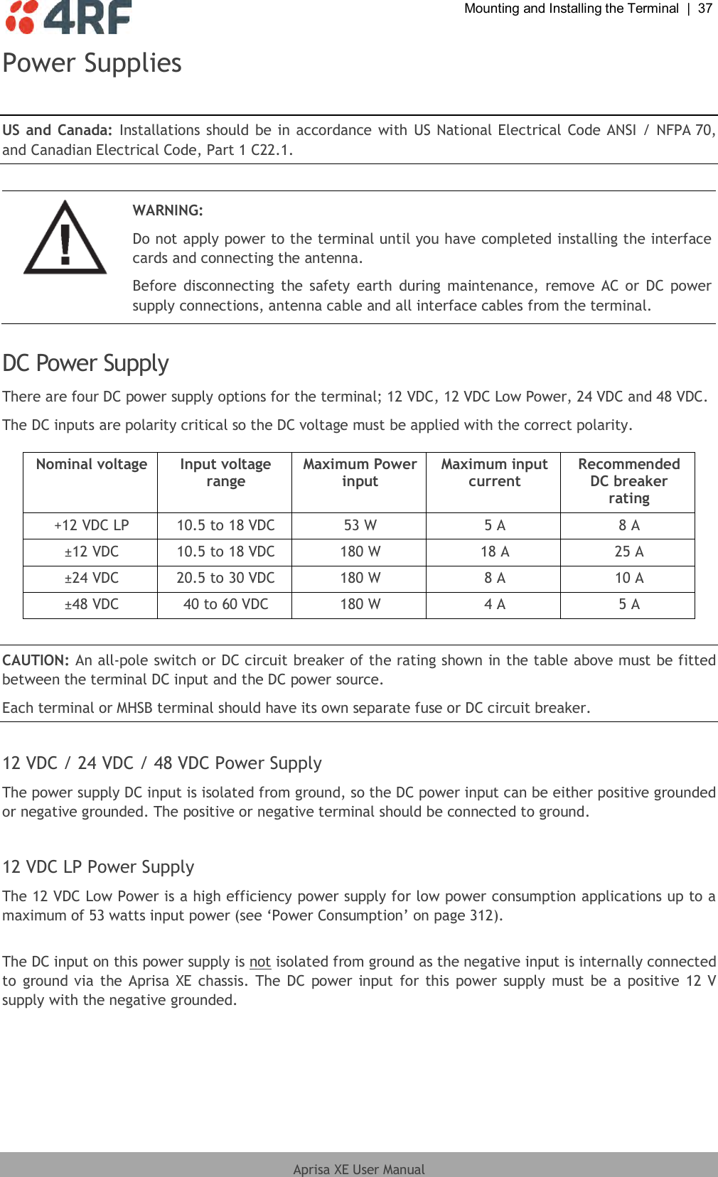  Mounting and Installing the Terminal  |  37  Aprisa XE User Manual  Power Supplies  US and Canada:  Installations should be in accordance with US National Electrical Code ANSI /  NFPA 70, and Canadian Electrical Code, Part 1 C22.1.   WARNING: Do not apply power to the terminal until you have completed installing the interface cards and connecting the antenna. Before  disconnecting  the safety  earth  during maintenance, remove AC or  DC  power supply connections, antenna cable and all interface cables from the terminal.  DC Power Supply There are four DC power supply options for the terminal; 12 VDC, 12 VDC Low Power, 24 VDC and 48 VDC. The DC inputs are polarity critical so the DC voltage must be applied with the correct polarity.  Nominal voltage Input voltage range Maximum Power input Maximum input current Recommended DC breaker rating +12 VDC LP 10.5 to 18 VDC 53 W 5 A 8 A ±12 VDC 10.5 to 18 VDC 180 W 18 A 25 A ±24 VDC 20.5 to 30 VDC 180 W 8 A 10 A ±48 VDC 40 to 60 VDC 180 W 4 A 5 A  CAUTION: An all-pole switch or DC circuit breaker of the rating shown in the table above must be fitted between the terminal DC input and the DC power source. Each terminal or MHSB terminal should have its own separate fuse or DC circuit breaker.  12 VDC / 24 VDC / 48 VDC Power Supply The power supply DC input is isolated from ground, so the DC power input can be either positive grounded or negative grounded. The positive or negative terminal should be connected to ground.  12 VDC LP Power Supply The 12 VDC Low Power is a high efficiency power supply for low power consumption applications up to a maximum of 53 watts input power (see ‘Power Consumption’ on page 312).  The DC input on this power supply is not isolated from ground as the negative input is internally connected to  ground via the Aprisa XE  chassis. The DC power  input for this power supply  must be a positive  12 V supply with the negative grounded.  