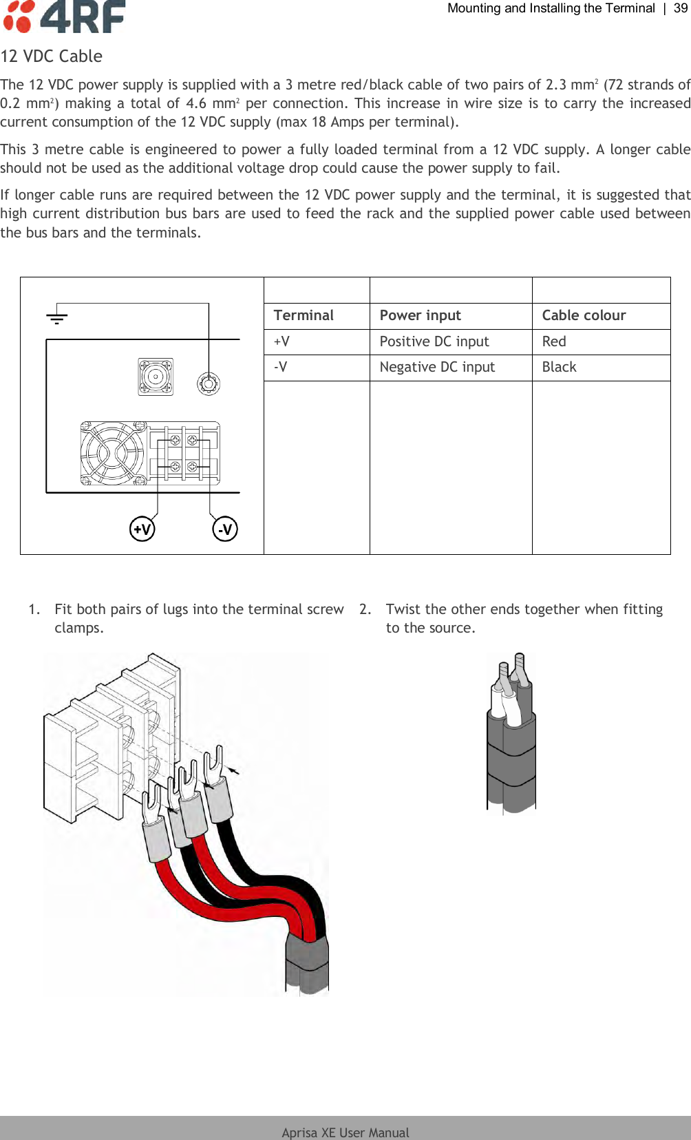  Mounting and Installing the Terminal  |  39  Aprisa XE User Manual  12 VDC Cable The 12 VDC power supply is supplied with a 3 metre red/black cable of two pairs of 2.3 mm2 (72 strands of 0.2 mm2) making a total of 4.6 mm2 per connection. This increase in wire size is to carry the increased current consumption of the 12 VDC supply (max 18 Amps per terminal).  This 3 metre cable is engineered to power a fully loaded terminal from a 12 VDC supply. A longer cable should not be used as the additional voltage drop could cause the power supply to fail. If longer cable runs are required between the 12 VDC power supply and the terminal, it is suggested that high current distribution bus bars are used to feed the rack and the supplied power cable used between the bus bars and the terminals.      Terminal Power input Cable colour +V Positive DC input Red -V Negative DC input Black     1.  Fit both pairs of lugs into the terminal screw clamps. 2.  Twist the other ends together when fitting to the source.    