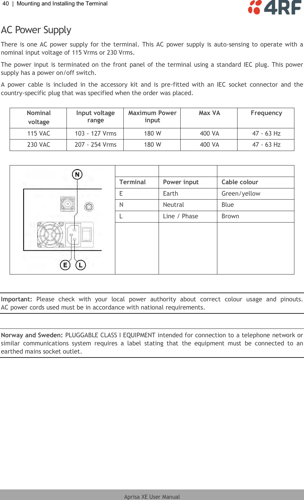 40  |  Mounting and Installing the Terminal   Aprisa XE User Manual  AC Power Supply There is one AC power supply for the  terminal. This AC power supply is  auto-sensing to operate with a nominal input voltage of 115 Vrms or 230 Vrms. The power input is terminated on the front panel of the terminal using a standard IEC plug. This power supply has a power on/off switch. A  power  cable  is  included  in  the  accessory  kit  and is  pre-fitted  with  an  IEC  socket  connector  and  the country-specific plug that was specified when the order was placed.  Nominal voltage Input voltage range Maximum Power input Max VA Frequency 115 VAC 103 - 127 Vrms 180 W 400 VA 47 - 63 Hz 230 VAC 207 - 254 Vrms 180 W 400 VA 47 - 63 Hz       Terminal Power input Cable colour E Earth Green/yellow N Neutral Blue L Line / Phase Brown      Important:  Please  check  with  your  local  power  authority  about  correct  colour  usage  and  pinouts. AC power cords used must be in accordance with national requirements.  Norway and Sweden: PLUGGABLE CLASS I EQUIPMENT intended for connection to a telephone network or similar  communications  system  requires  a  label  stating  that  the  equipment  must  be  connected  to  an earthed mains socket outlet.  