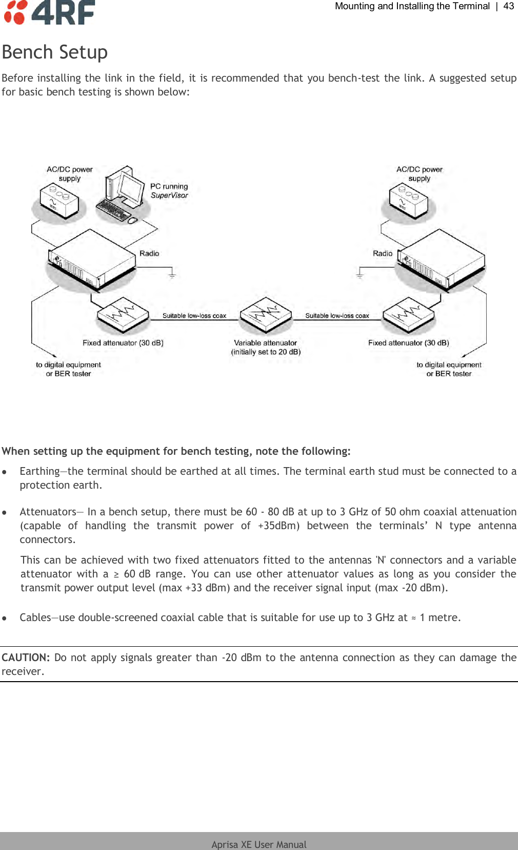  Mounting and Installing the Terminal  |  43  Aprisa XE User Manual  Bench Setup Before installing the link in the field, it is recommended that you bench-test the link. A suggested setup for basic bench testing is shown below:        When setting up the equipment for bench testing, note the following:  Earthing—the terminal should be earthed at all times. The terminal earth stud must be connected to a protection earth.   Attenuators— In a bench setup, there must be 60 - 80 dB at up to 3 GHz of 50 ohm coaxial attenuation (capable  of  handling  the  transmit  power  of  +35dBm)  between  the  terminals’  N  type  antenna connectors. This can be achieved with two fixed attenuators fitted to the antennas &apos;N&apos; connectors and a variable attenuator  with  a  ≥  60 dB  range. You can  use  other attenuator values  as  long  as  you  consider  the transmit power output level (max +33 dBm) and the receiver signal input (max -20 dBm).    Cables—use double-screened coaxial cable that is suitable for use up to 3 GHz at ≈ 1 metre.  CAUTION: Do not apply signals greater than -20 dBm to the antenna connection as they can damage the receiver.   