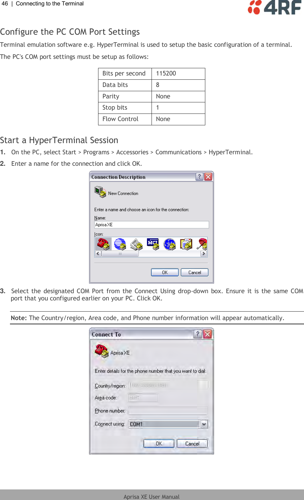 46  |  Connecting to the Terminal   Aprisa XE User Manual  Configure the PC COM Port Settings Terminal emulation software e.g. HyperTerminal is used to setup the basic configuration of a terminal. The PC&apos;s COM port settings must be setup as follows:  Bits per second 115200 Data bits 8 Parity None Stop bits 1 Flow Control None  Start a HyperTerminal Session 1. On the PC, select Start &gt; Programs &gt; Accessories &gt; Communications &gt; HyperTerminal. 2. Enter a name for the connection and click OK.  3. Select the designated COM Port from the Connect Using drop-down box. Ensure it is the same COM port that you configured earlier on your PC. Click OK.  Note: The Country/region, Area code, and Phone number information will appear automatically.   