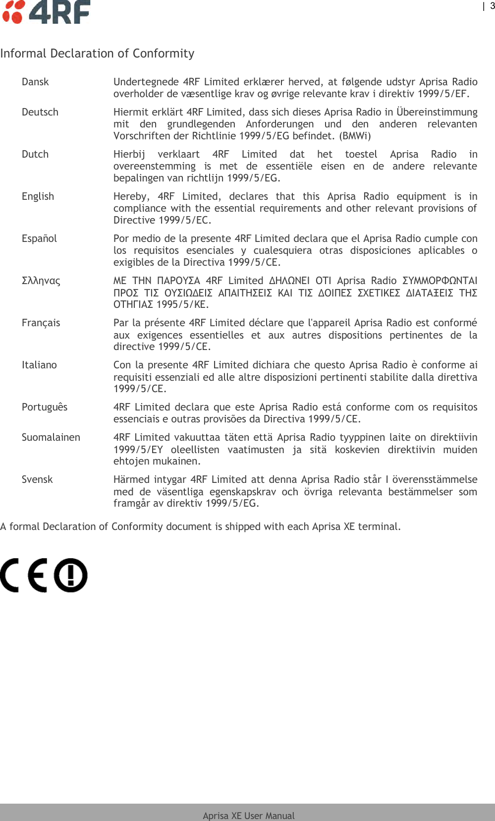  |  3  Aprisa XE User Manual  Informal Declaration of Conformity  Dansk Undertegnede 4RF Limited erklærer herved, at følgende udstyr Aprisa Radio overholder de væsentlige krav og øvrige relevante krav i direktiv 1999/5/EF. Deutsch Hiermit erklärt 4RF Limited, dass sich dieses Aprisa Radio in Übereinstimmung mit  den  grundlegenden  Anforderungen  und  den  anderen  relevanten Vorschriften der Richtlinie 1999/5/EG befindet. (BMWi) Dutch Hierbij  verklaart  4RF  Limited  dat  het  toestel  Aprisa  Radio  in overeenstemming  is  met  de  essentiële  eisen  en  de  andere  relevante bepalingen van richtlijn 1999/5/EG. English Hereby,  4RF  Limited,  declares  that  this  Aprisa  Radio  equipment  is  in compliance with the essential requirements and other relevant provisions of Directive 1999/5/EC. Español Por medio de la presente 4RF Limited declara que el Aprisa Radio cumple con los  requisitos  esenciales  y  cualesquiera  otras  disposiciones  aplicables  o exigibles de la Directiva 1999/5/CE. ΢λληνας ΜΕ  ΣΗΝ  ΠΑΡΟΤ΢Α  4RF  Limited  ΔΗΛΩΝΕΙ  ΟΣΙ  Aprisa  Radio  ΢ΤΜΜΟΡΥΩΝΣΑΙ ΠΡΟ΢  ΣΙ΢  ΟΤ΢ΙΩΔΕΙ΢  ΑΠΑΙΣΗ΢ΕΙ΢  ΚΑΙ  ΣΙ΢  ΔΟΙΠΕ΢  ΢ΦΕΣΙΚΕ΢  ΔΙΑΣΑΞΕΙ΢  ΣΗ΢ ΟΣΗΓΙΑ΢ 1995/5/ΚΕ. Français Par la présente 4RF Limited déclare que l&apos;appareil Aprisa Radio est conformé aux  exigences  essentielles  et  aux  autres  dispositions  pertinentes  de  la directive 1999/5/CE. Italiano Con la presente 4RF Limited dichiara che questo Aprisa Radio è conforme ai requisiti essenziali ed alle altre disposizioni pertinenti stabilite dalla direttiva 1999/5/CE. Português 4RF Limited  declara que este Aprisa Radio  está conforme com os  requisitos essenciais e outras provisões da Directiva 1999/5/CE. Suomalainen  4RF Limited vakuuttaa täten että Aprisa Radio tyyppinen laite on direktiivin 1999/5/EY  oleellisten  vaatimusten  ja  sitä  koskevien  direktiivin  muiden ehtojen mukainen. Svensk  Härmed intygar 4RF Limited att denna Aprisa Radio står I överensstämmelse med  de  väsentliga  egenskapskrav  och  övriga  relevanta  bestämmelser  som framgår av direktiv 1999/5/EG. A formal Declaration of Conformity document is shipped with each Aprisa XE terminal.    