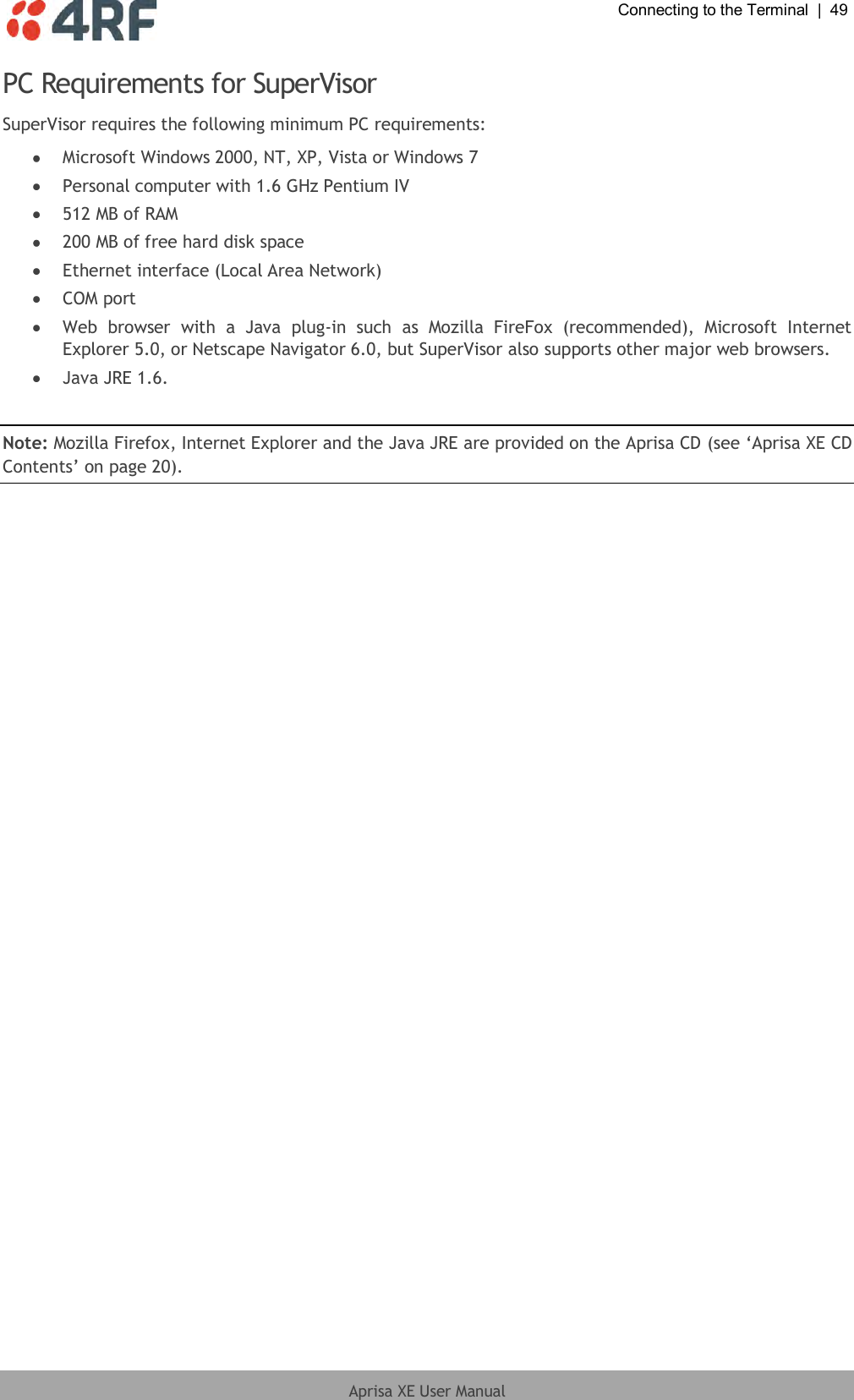  Connecting to the Terminal  |  49  Aprisa XE User Manual  PC Requirements for SuperVisor SuperVisor requires the following minimum PC requirements:  Microsoft Windows 2000, NT, XP, Vista or Windows 7  Personal computer with 1.6 GHz Pentium IV  512 MB of RAM  200 MB of free hard disk space  Ethernet interface (Local Area Network)  COM port  Web  browser  with  a  Java  plug-in  such  as  Mozilla  FireFox  (recommended),  Microsoft  Internet Explorer 5.0, or Netscape Navigator 6.0, but SuperVisor also supports other major web browsers.  Java JRE 1.6.   Note: Mozilla Firefox, Internet Explorer and the Java JRE are provided on the Aprisa CD (see ‘Aprisa XE CD Contents’ on page 20).  