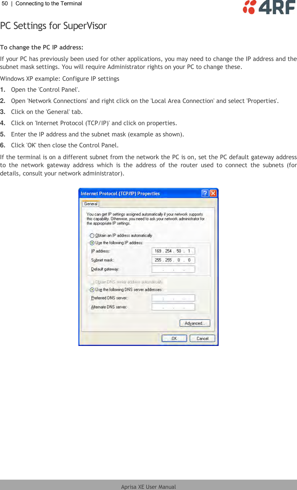 50  |  Connecting to the Terminal   Aprisa XE User Manual  PC Settings for SuperVisor  To change the PC IP address: If your PC has previously been used for other applications, you may need to change the IP address and the subnet mask settings. You will require Administrator rights on your PC to change these. Windows XP example: Configure IP settings 1. Open the &apos;Control Panel&apos;. 2. Open &apos;Network Connections&apos; and right click on the &apos;Local Area Connection&apos; and select &apos;Properties&apos;.  3. Click on the &apos;General&apos; tab.  4. Click on &apos;Internet Protocol (TCP/IP)&apos; and click on properties. 5. Enter the IP address and the subnet mask (example as shown). 6. Click &apos;OK&apos; then close the Control Panel. If the terminal is on a different subnet from the network the PC is on, set the PC default gateway address to  the  network  gateway  address  which  is  the  address  of  the  router  used  to  connect  the  subnets  (for details, consult your network administrator).   