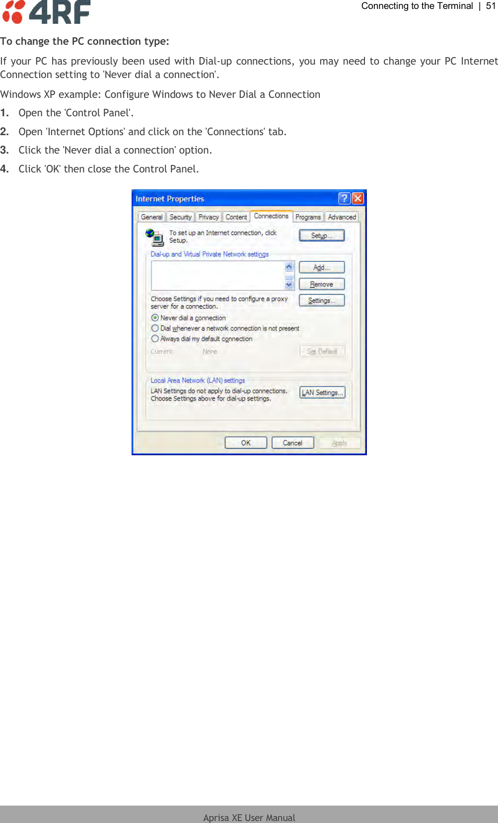  Connecting to the Terminal  |  51  Aprisa XE User Manual  To change the PC connection type: If your PC has previously been used with Dial-up connections, you may need to change your PC Internet Connection setting to &apos;Never dial a connection&apos;. Windows XP example: Configure Windows to Never Dial a Connection 1. Open the &apos;Control Panel&apos;. 2. Open &apos;Internet Options&apos; and click on the &apos;Connections&apos; tab.  3. Click the &apos;Never dial a connection&apos; option.  4. Click &apos;OK&apos; then close the Control Panel.   