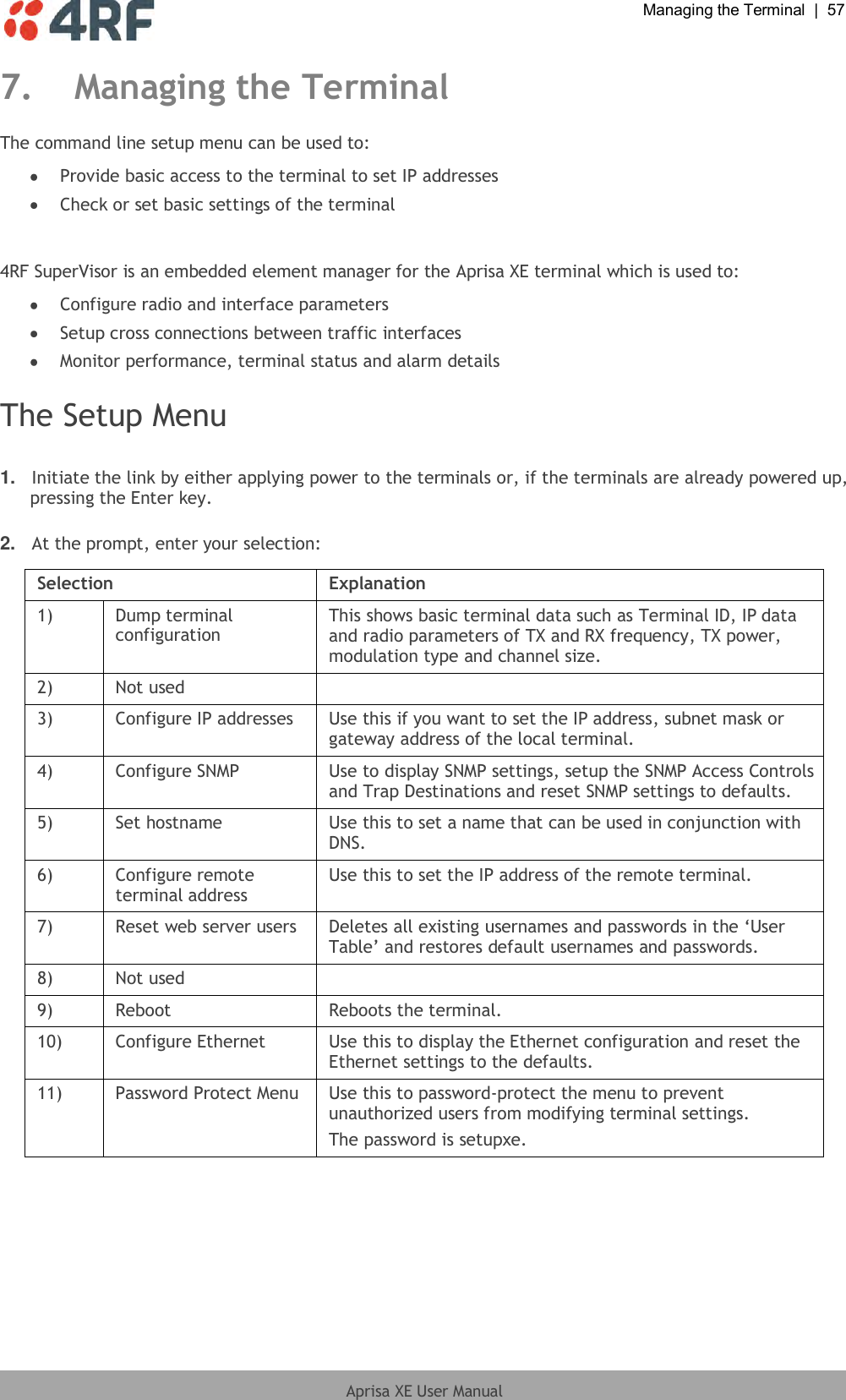  Managing the Terminal  |  57  Aprisa XE User Manual  7. Managing the Terminal The command line setup menu can be used to:  Provide basic access to the terminal to set IP addresses  Check or set basic settings of the terminal  4RF SuperVisor is an embedded element manager for the Aprisa XE terminal which is used to:  Configure radio and interface parameters  Setup cross connections between traffic interfaces  Monitor performance, terminal status and alarm details  The Setup Menu  1. Initiate the link by either applying power to the terminals or, if the terminals are already powered up, pressing the Enter key.  2. At the prompt, enter your selection:   Selection Explanation 1) Dump terminal configuration This shows basic terminal data such as Terminal ID, IP data and radio parameters of TX and RX frequency, TX power, modulation type and channel size. 2) Not used  3) Configure IP addresses Use this if you want to set the IP address, subnet mask or gateway address of the local terminal. 4) Configure SNMP Use to display SNMP settings, setup the SNMP Access Controls and Trap Destinations and reset SNMP settings to defaults. 5) Set hostname Use this to set a name that can be used in conjunction with DNS. 6) Configure remote terminal address Use this to set the IP address of the remote terminal. 7) Reset web server users Deletes all existing usernames and passwords in the ‘User Table’ and restores default usernames and passwords. 8) Not used  9) Reboot Reboots the terminal. 10) Configure Ethernet Use this to display the Ethernet configuration and reset the Ethernet settings to the defaults. 11) Password Protect Menu Use this to password-protect the menu to prevent unauthorized users from modifying terminal settings. The password is setupxe.  