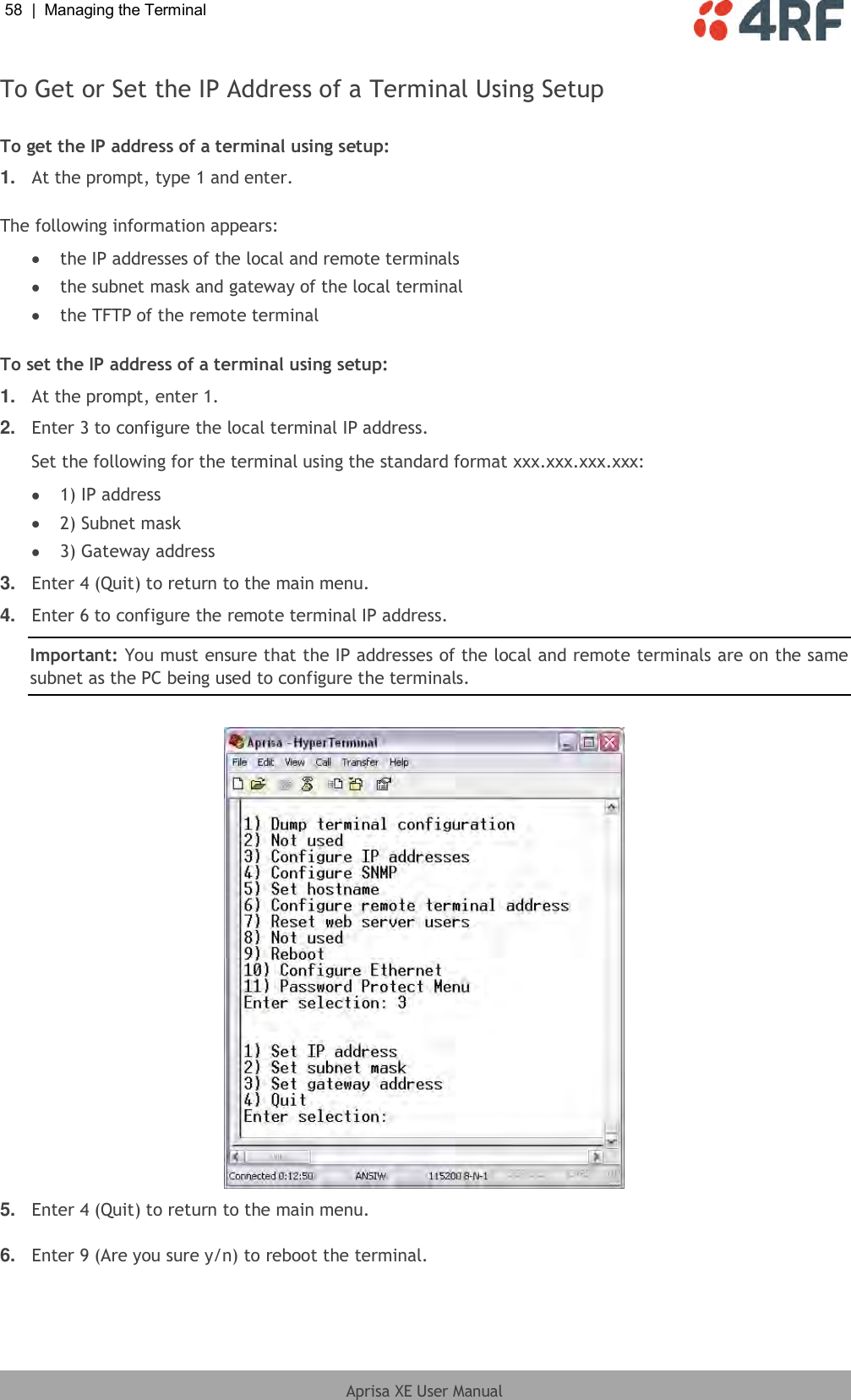 58  |  Managing the Terminal   Aprisa XE User Manual  To Get or Set the IP Address of a Terminal Using Setup  To get the IP address of a terminal using setup: 1. At the prompt, type 1 and enter.  The following information appears:  the IP addresses of the local and remote terminals  the subnet mask and gateway of the local terminal  the TFTP of the remote terminal  To set the IP address of a terminal using setup: 1. At the prompt, enter 1. 2. Enter 3 to configure the local terminal IP address. Set the following for the terminal using the standard format xxx.xxx.xxx.xxx:  1) IP address  2) Subnet mask  3) Gateway address 3. Enter 4 (Quit) to return to the main menu. 4. Enter 6 to configure the remote terminal IP address. Important: You must ensure that the IP addresses of the local and remote terminals are on the same subnet as the PC being used to configure the terminals.   5. Enter 4 (Quit) to return to the main menu.  6. Enter 9 (Are you sure y/n) to reboot the terminal.  