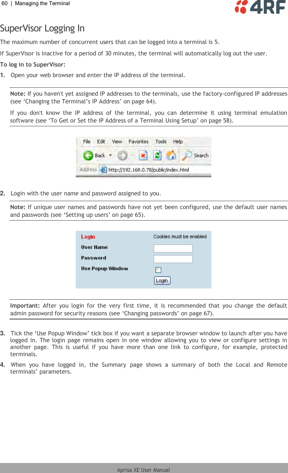 60  |  Managing the Terminal   Aprisa XE User Manual  SuperVisor Logging In The maximum number of concurrent users that can be logged into a terminal is 5. If SuperVisor is inactive for a period of 30 minutes, the terminal will automatically log out the user. To log in to SuperVisor: 1. Open your web browser and enter the IP address of the terminal.  Note: If you haven&apos;t yet assigned IP addresses to the terminals, use the factory-configured IP addresses (see ‘Changing the Terminal’s IP Address’ on page 64). If  you  don&apos;t  know  the  IP  address  of  the  terminal,  you  can  determine  it  using  terminal  emulation software (see ‘To Get or Set the IP Address of a Terminal Using Setup’ on page 58).    2. Login with the user name and password assigned to you. Note: If unique user names and passwords have not yet been configured, use the default user names and passwords (see ‘Setting up users’ on page 65).      Important:  After  you  login  for  the  very  first time,  it  is  recommended  that  you  change  the  default admin password for security reasons (see ‘Changing passwords’ on page 67).  3. Tick the ‘Use Popup Window’ tick box if you want a separate browser window to launch after you have logged in. The login page remains open in one window allowing you to view or configure settings in another  page.  This  is  useful  if  you  have  more  than  one  link  to  configure,  for  example,  protected terminals. 4. When  you  have  logged  in,  the  Summary  page  shows  a  summary  of  both  the  Local  and  Remote terminals’ parameters.  