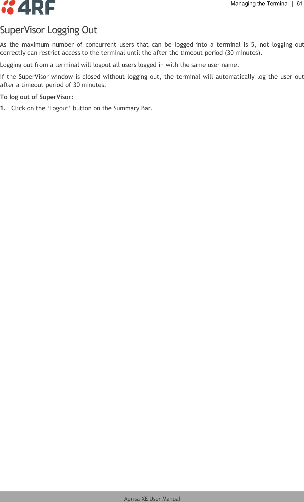  Managing the Terminal  |  61  Aprisa XE User Manual  SuperVisor Logging Out As  the  maximum  number  of  concurrent  users  that  can  be  logged  into  a  terminal  is  5,  not  logging  out correctly can restrict access to the terminal until the after the timeout period (30 minutes). Logging out from a terminal will logout all users logged in with the same user name. If the SuperVisor window is closed without logging out, the terminal will automatically log the user out after a timeout period of 30 minutes. To log out of SuperVisor: 1. Click on the ‘Logout’ button on the Summary Bar. 
