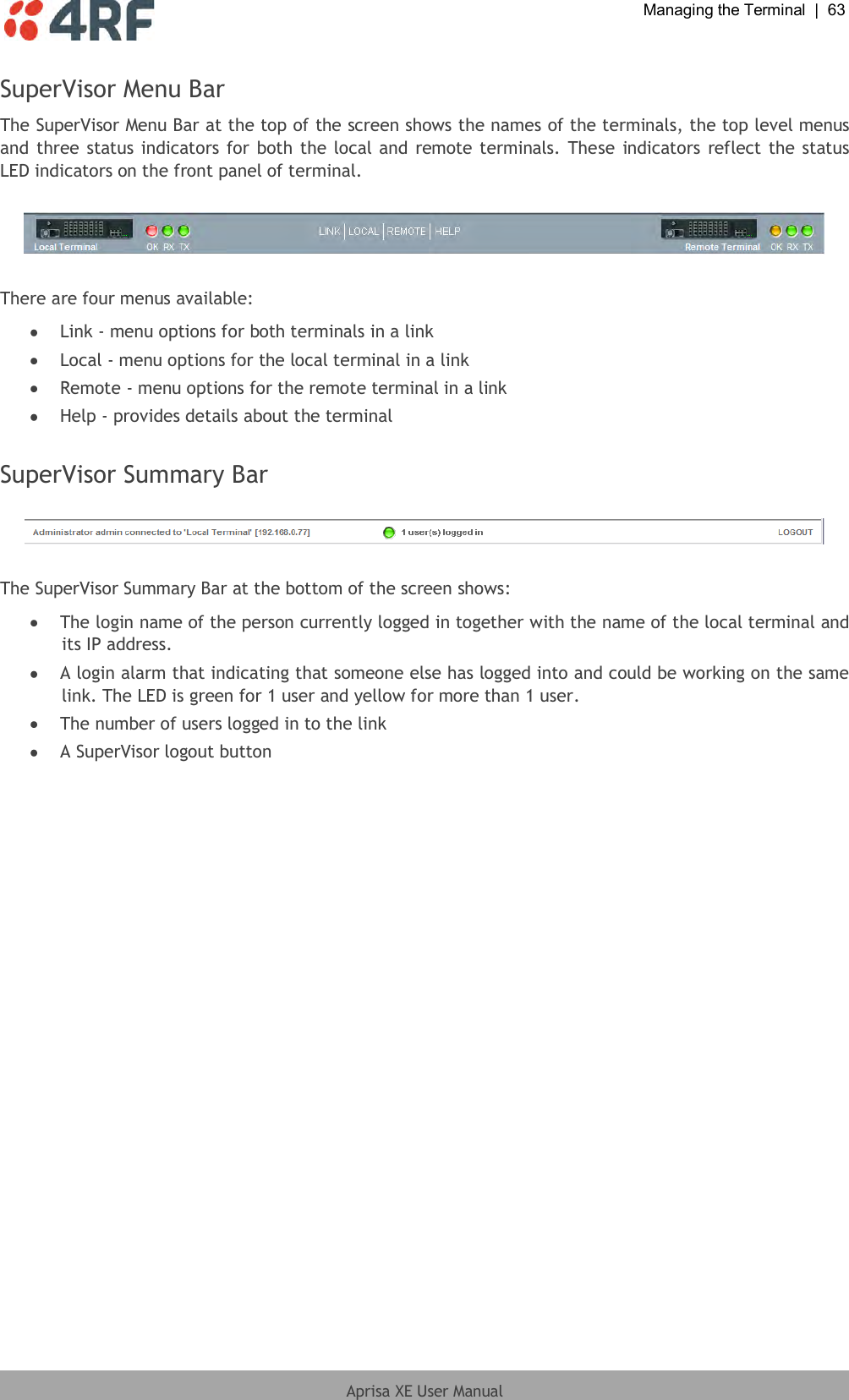  Managing the Terminal  |  63  Aprisa XE User Manual  SuperVisor Menu Bar The SuperVisor Menu Bar at the top of the screen shows the names of the terminals, the top level menus and three status indicators  for both the local and remote terminals.  These  indicators reflect the status LED indicators on the front panel of terminal.    There are four menus available:  Link - menu options for both terminals in a link  Local - menu options for the local terminal in a link  Remote - menu options for the remote terminal in a link  Help - provides details about the terminal  SuperVisor Summary Bar    The SuperVisor Summary Bar at the bottom of the screen shows:  The login name of the person currently logged in together with the name of the local terminal and its IP address.  A login alarm that indicating that someone else has logged into and could be working on the same link. The LED is green for 1 user and yellow for more than 1 user.  The number of users logged in to the link  A SuperVisor logout button 