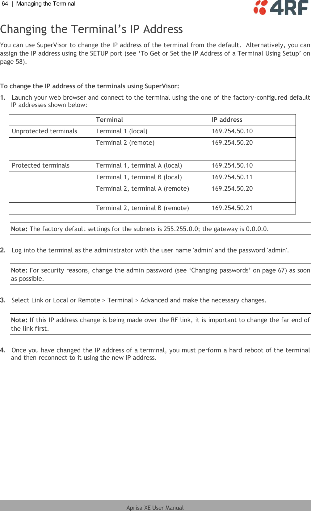 64  |  Managing the Terminal   Aprisa XE User Manual  Changing the Terminal’s IP Address You can use SuperVisor to change the IP address of the terminal from the default.  Alternatively, you can assign the IP address using the SETUP port (see ‘To Get or Set the IP Address of a Terminal Using Setup’ on page 58).  To change the IP address of the terminals using SuperVisor: 1. Launch your web browser and connect to the terminal using the one of the factory-configured default IP addresses shown below:   Terminal IP address Unprotected terminals Terminal 1 (local) 169.254.50.10  Terminal 2 (remote) 169.254.50.20    Protected terminals Terminal 1, terminal A (local) 169.254.50.10  Terminal 1, terminal B (local) 169.254.50.11  Terminal 2, terminal A (remote) 169.254.50.20  Terminal 2, terminal B (remote) 169.254.50.21  Note: The factory default settings for the subnets is 255.255.0.0; the gateway is 0.0.0.0.  2. Log into the terminal as the administrator with the user name &apos;admin&apos; and the password &apos;admin&apos;.  Note: For security reasons, change the admin password (see ‘Changing passwords’ on page 67) as soon as possible.  3. Select Link or Local or Remote &gt; Terminal &gt; Advanced and make the necessary changes.  Note: If this IP address change is being made over the RF link, it is important to change the far end of the link first.  4. Once you have changed the IP address of a terminal, you must perform a hard reboot of the terminal and then reconnect to it using the new IP address.  