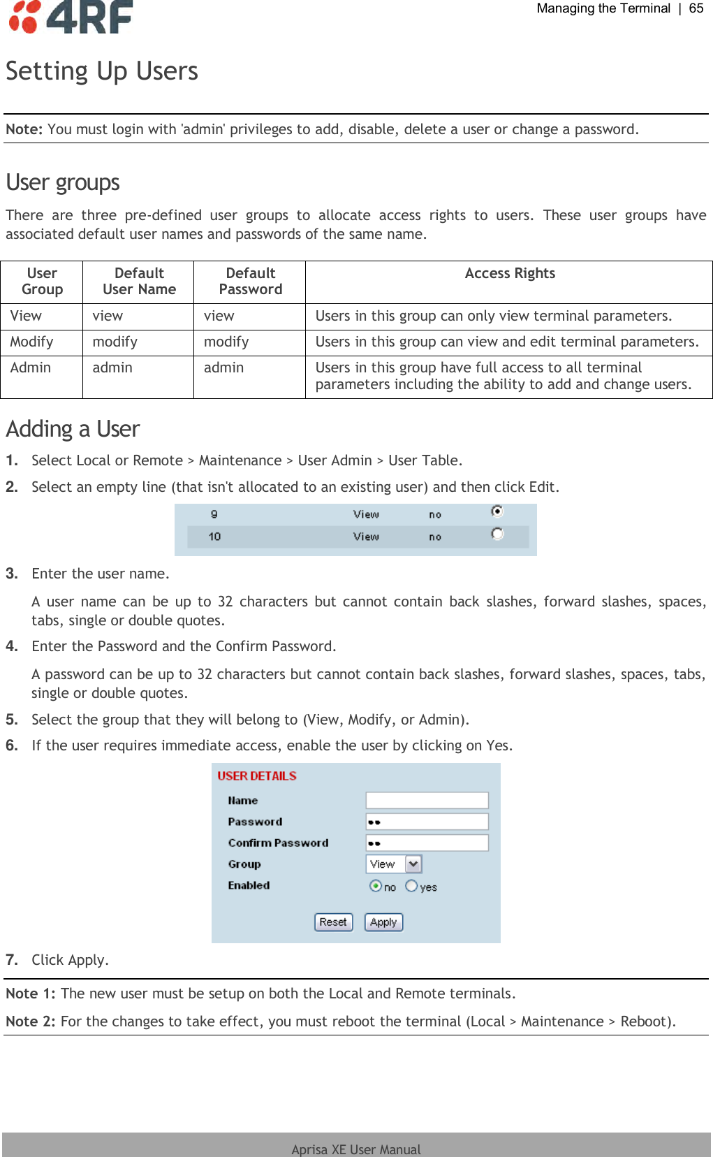  Managing the Terminal  |  65  Aprisa XE User Manual  Setting Up Users  Note: You must login with &apos;admin&apos; privileges to add, disable, delete a user or change a password.  User groups There  are  three  pre-defined  user  groups  to  allocate  access  rights  to  users.  These  user  groups  have associated default user names and passwords of the same name.  User Group Default User Name Default Password Access Rights View view view Users in this group can only view terminal parameters. Modify modify modify Users in this group can view and edit terminal parameters. Admin admin admin Users in this group have full access to all terminal parameters including the ability to add and change users.  Adding a User 1. Select Local or Remote &gt; Maintenance &gt; User Admin &gt; User Table. 2. Select an empty line (that isn&apos;t allocated to an existing user) and then click Edit.  3. Enter the user name. A  user  name can  be  up to  32  characters  but  cannot contain  back  slashes, forward slashes,  spaces, tabs, single or double quotes. 4. Enter the Password and the Confirm Password. A password can be up to 32 characters but cannot contain back slashes, forward slashes, spaces, tabs, single or double quotes. 5. Select the group that they will belong to (View, Modify, or Admin). 6. If the user requires immediate access, enable the user by clicking on Yes.  7. Click Apply. Note 1: The new user must be setup on both the Local and Remote terminals. Note 2: For the changes to take effect, you must reboot the terminal (Local &gt; Maintenance &gt; Reboot). 