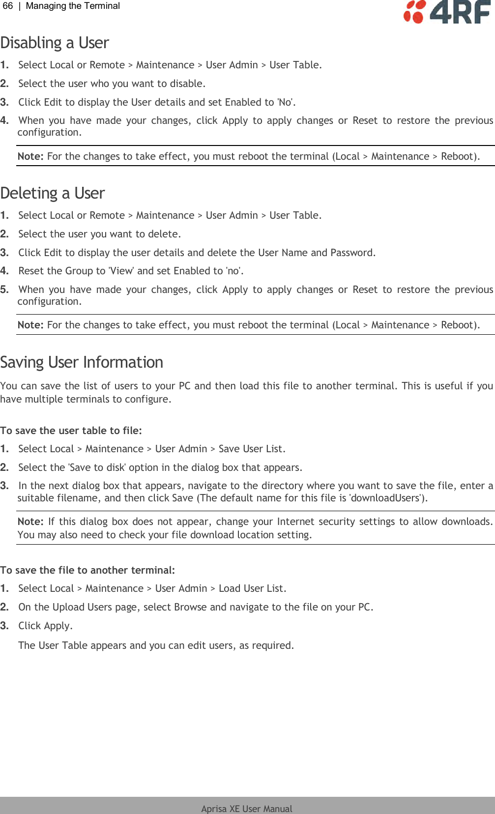 66  |  Managing the Terminal   Aprisa XE User Manual  Disabling a User 1. Select Local or Remote &gt; Maintenance &gt; User Admin &gt; User Table. 2. Select the user who you want to disable. 3. Click Edit to display the User details and set Enabled to &apos;No&apos;. 4. When  you  have  made  your  changes,  click  Apply to  apply  changes  or  Reset  to  restore  the  previous configuration. Note: For the changes to take effect, you must reboot the terminal (Local &gt; Maintenance &gt; Reboot).  Deleting a User 1. Select Local or Remote &gt; Maintenance &gt; User Admin &gt; User Table. 2. Select the user you want to delete. 3. Click Edit to display the user details and delete the User Name and Password.  4. Reset the Group to &apos;View&apos; and set Enabled to &apos;no&apos;. 5. When  you  have  made  your  changes,  click  Apply to  apply  changes  or  Reset  to  restore  the  previous configuration. Note: For the changes to take effect, you must reboot the terminal (Local &gt; Maintenance &gt; Reboot).  Saving User Information You can save the list of users to your PC and then load this file to another terminal. This is useful if you have multiple terminals to configure.  To save the user table to file: 1. Select Local &gt; Maintenance &gt; User Admin &gt; Save User List. 2. Select the &apos;Save to disk&apos; option in the dialog box that appears.  3. In the next dialog box that appears, navigate to the directory where you want to save the file, enter a suitable filename, and then click Save (The default name for this file is &apos;downloadUsers&apos;). Note: If this dialog box does not appear, change your Internet security settings to allow downloads. You may also need to check your file download location setting.  To save the file to another terminal: 1. Select Local &gt; Maintenance &gt; User Admin &gt; Load User List. 2. On the Upload Users page, select Browse and navigate to the file on your PC. 3. Click Apply. The User Table appears and you can edit users, as required. 