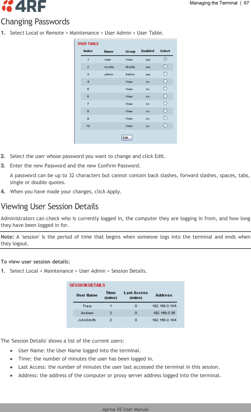  Managing the Terminal  |  67  Aprisa XE User Manual  Changing Passwords 1. Select Local or Remote &gt; Maintenance &gt; User Admin &gt; User Table.   2. Select the user whose password you want to change and click Edit. 3. Enter the new Password and the new Confirm Password. A password can be up to 32 characters but cannot contain back slashes, forward slashes, spaces, tabs, single or double quotes. 4. When you have made your changes, click Apply.  Viewing User Session Details Administrators can check who is currently logged in, the computer they are logging in from, and how long they have been logged in for. Note: A  &apos;session&apos;  is the period  of time that begins when someone  logs into the terminal and ends when they logout.  To view user session details: 1. Select Local &gt; Maintenance &gt; User Admin &gt; Session Details.    The &apos;Session Details&apos; shows a list of the current users:  User Name: the User Name logged into the terminal.  Time: the number of minutes the user has been logged in.  Last Access: the number of minutes the user last accessed the terminal in this session.   Address: the address of the computer or proxy server address logged into the terminal.  