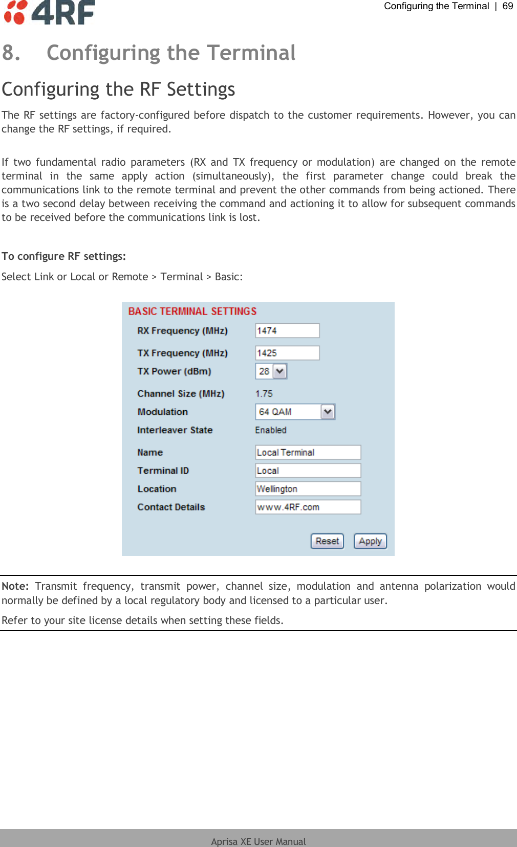  Configuring the Terminal  |  69  Aprisa XE User Manual  8. Configuring the Terminal Configuring the RF Settings The RF settings are factory-configured before dispatch to the customer requirements. However, you can change the RF settings, if required.  If  two fundamental radio parameters  (RX and  TX frequency  or modulation)  are changed on  the remote terminal  in  the  same  apply  action  (simultaneously),  the  first  parameter  change  could  break  the communications link to the remote terminal and prevent the other commands from being actioned. There is a two second delay between receiving the command and actioning it to allow for subsequent commands to be received before the communications link is lost.  To configure RF settings: Select Link or Local or Remote &gt; Terminal &gt; Basic:    Note:  Transmit  frequency,  transmit  power,  channel  size,  modulation  and  antenna  polarization  would normally be defined by a local regulatory body and licensed to a particular user. Refer to your site license details when setting these fields.  