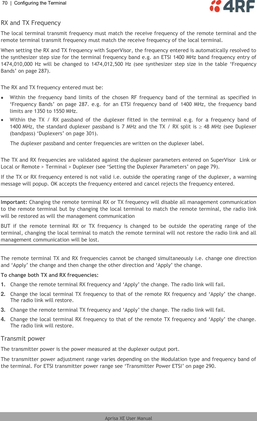 70  |  Configuring the Terminal   Aprisa XE User Manual  RX and TX Frequency The local terminal transmit frequency must match the receive frequency of the remote terminal and the remote terminal transmit frequency must match the receive frequency of the local terminal. When setting the RX and TX frequency with SuperVisor, the frequency entered is automatically resolved to the synthesizer step size for the terminal frequency band e.g. an ETSI 1400 MHz band frequency entry of 1474,010,000 Hz will  be changed to 1474,012,500 Hz (see synthesizer step size  in the table  ‘Frequency Bands’ on page 287).  The RX and TX frequency entered must be:  Within  the  frequency  band  limits  of  the  chosen  RF  frequency  band  of  the  terminal  as  specified  in ‘Frequency  Bands’  on  page  287. e.g. for an ETSI frequency  band of  1400 MHz, the frequency band limits are 1350 to 1550 MHz.  Within  the  TX  /  RX  passband  of  the  duplexer  fitted  in  the  terminal  e.g.  for  a  frequency  band  of 1400 MHz, the standard duplexer passband is 7 MHz and the TX / RX split is   48 MHz (see Duplexer (bandpass) ‘Duplexers’ on page 301). The duplexer passband and center frequencies are written on the duplexer label.  The TX and RX frequencies are validated against the duplexer parameters entered on SuperVisor  Link or Local or Remote &gt; Terminal &gt; Duplexer (see ‘Setting the Duplexer Parameters’ on page 79). If the TX or RX frequency entered is not valid i.e. outside the operating range of the duplexer, a warning message will popup. OK accepts the frequency entered and cancel rejects the frequency entered.  Important: Changing the remote terminal RX or TX frequency will disable all management communication to the remote terminal but by changing the local terminal to match the remote terminal, the radio link will be restored as will the management communication BUT  if  the  remote  terminal  RX  or  TX  frequency  is  changed  to  be  outside  the  operating  range  of  the terminal, changing the local terminal to match the remote terminal will not restore the radio link and all management communication will be lost.  The remote terminal TX and RX frequencies cannot be changed simultaneously i.e. change one direction and ‘Apply’ the change and then change the other direction and ‘Apply’ the change. To change both TX and RX frequencies: 1. Change the remote terminal RX frequency and ‘Apply’ the change. The radio link will fail. 2. Change the local terminal TX frequency to that of the remote RX frequency and ‘Apply’ the change. The radio link will restore. 3. Change the remote terminal TX frequency and ‘Apply’ the change. The radio link will fail. 4. Change the local terminal RX frequency to that of the remote TX frequency and ‘Apply’ the change. The radio link will restore.  Transmit power The transmitter power is the power measured at the duplexer output port. The transmitter power adjustment range varies depending on the Modulation type and frequency band of the terminal. For ETSI transmitter power range see ‘Transmitter Power ETSI’ on page 290.  