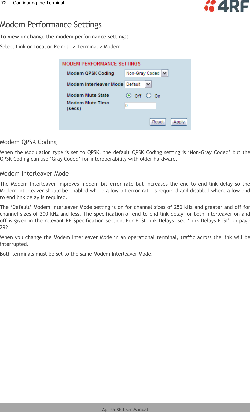 72  |  Configuring the Terminal   Aprisa XE User Manual  Modem Performance Settings To view or change the modem performance settings: Select Link or Local or Remote &gt; Terminal &gt; Modem    Modem QPSK Coding When the Modulation  type is set to QPSK, the default QPSK Coding  setting is ‘Non-Gray Coded’ but the QPSK Coding can use ‘Gray Coded’ for interoperability with older hardware.  Modem Interleaver Mode The  Modem  Interleaver  improves  modem  bit  error rate  but  increases the end  to  end link  delay  so  the Modem Interleaver should be enabled where a low bit error rate is required and disabled where a low end to end link delay is required. The ‘Default’ Modem Interleaver Mode setting is on for channel sizes of 250 kHz and greater and off for channel sizes of 200 kHz and less. The specification of end to end link delay for both interleaver on and off is given in the relevant RF Specification section. For ETSI Link Delays, see ‘Link Delays ETSI’ on page 292. When you change the Modem Interleaver Mode in an operational terminal, traffic across the link will be interrupted. Both terminals must be set to the same Modem Interleaver Mode. 