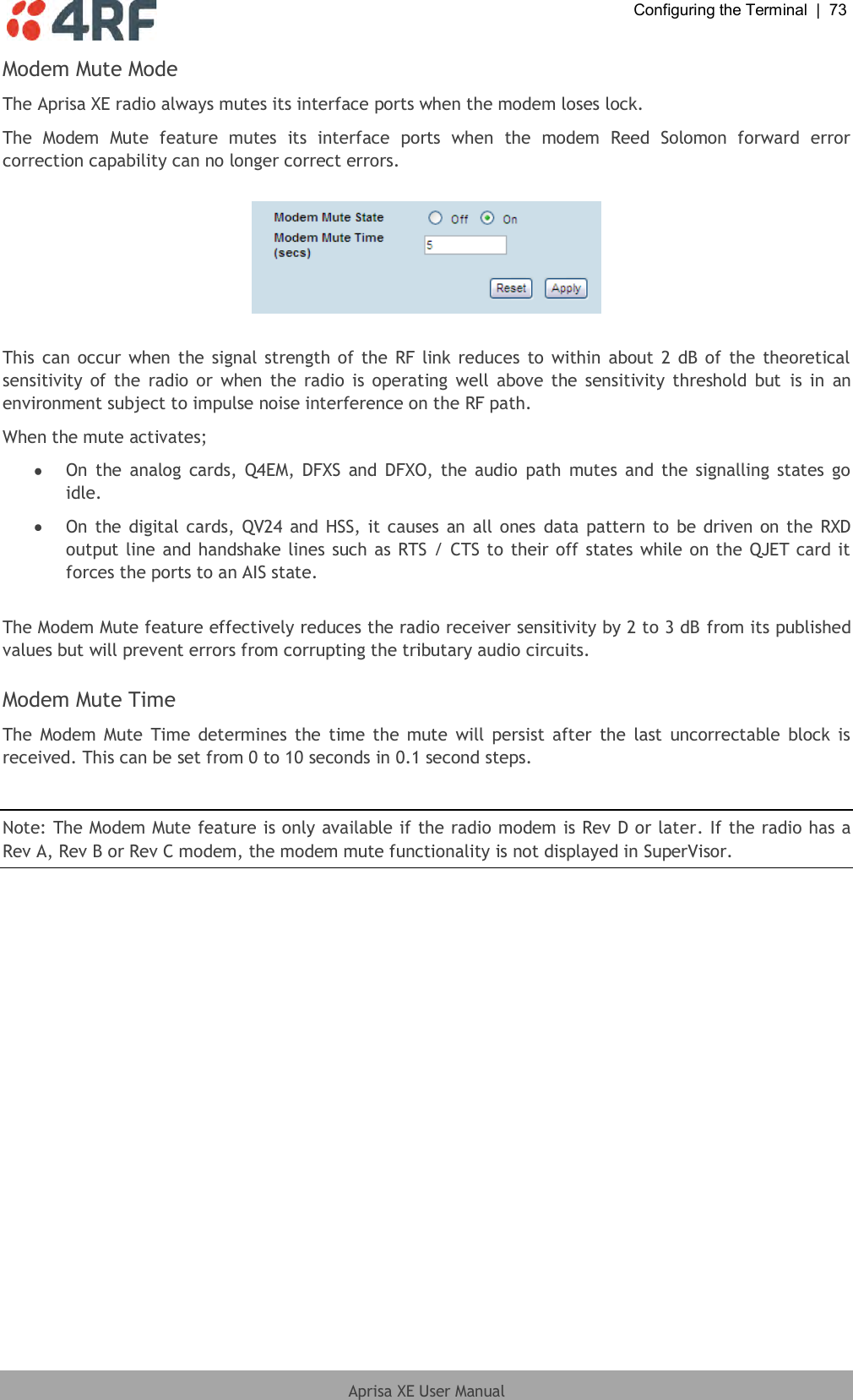  Configuring the Terminal  |  73  Aprisa XE User Manual  Modem Mute Mode The Aprisa XE radio always mutes its interface ports when the modem loses lock. The  Modem  Mute  feature  mutes  its  interface  ports  when  the  modem  Reed  Solomon  forward  error correction capability can no longer correct errors.    This can occur when the signal strength of the RF link reduces to within about 2  dB of the theoretical sensitivity  of the  radio  or  when the radio is  operating  well  above  the  sensitivity threshold  but  is in  an environment subject to impulse noise interference on the RF path. When the mute activates;  On  the  analog  cards,  Q4EM, DFXS and  DFXO, the audio  path  mutes and the signalling states go idle.  On the digital cards, QV24  and HSS, it causes  an all ones data pattern to be  driven on the  RXD output line and handshake lines such as RTS / CTS to their off states while on the QJET card it forces the ports to an AIS state.  The Modem Mute feature effectively reduces the radio receiver sensitivity by 2 to 3 dB from its published values but will prevent errors from corrupting the tributary audio circuits.  Modem Mute Time The  Modem Mute  Time determines the time the mute  will persist  after  the  last  uncorrectable block  is received. This can be set from 0 to 10 seconds in 0.1 second steps.  Note: The Modem Mute feature is only available if the radio modem is Rev D or later. If the radio has a Rev A, Rev B or Rev C modem, the modem mute functionality is not displayed in SuperVisor. 