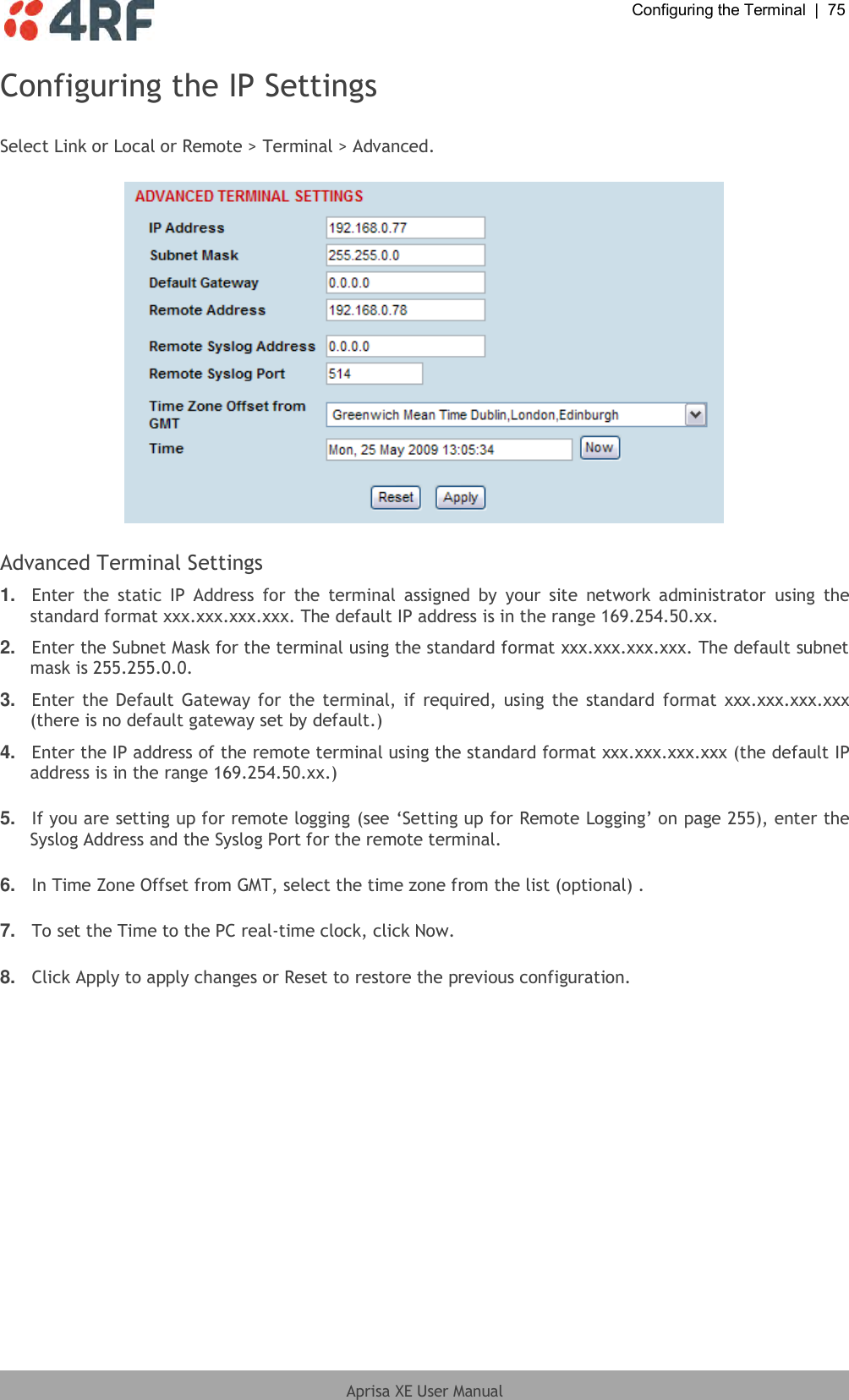  Configuring the Terminal  |  75  Aprisa XE User Manual  Configuring the IP Settings  Select Link or Local or Remote &gt; Terminal &gt; Advanced.    Advanced Terminal Settings 1. Enter  the  static  IP  Address  for  the  terminal  assigned  by  your  site  network  administrator  using  the standard format xxx.xxx.xxx.xxx. The default IP address is in the range 169.254.50.xx. 2. Enter the Subnet Mask for the terminal using the standard format xxx.xxx.xxx.xxx. The default subnet mask is 255.255.0.0. 3. Enter the Default Gateway for the terminal, if required, using the standard  format xxx.xxx.xxx.xxx (there is no default gateway set by default.) 4. Enter the IP address of the remote terminal using the standard format xxx.xxx.xxx.xxx (the default IP address is in the range 169.254.50.xx.)  5. If you are setting up for remote logging (see ‘Setting up for Remote Logging’ on page 255), enter the Syslog Address and the Syslog Port for the remote terminal.  6. In Time Zone Offset from GMT, select the time zone from the list (optional) .  7. To set the Time to the PC real-time clock, click Now.  8. Click Apply to apply changes or Reset to restore the previous configuration.  