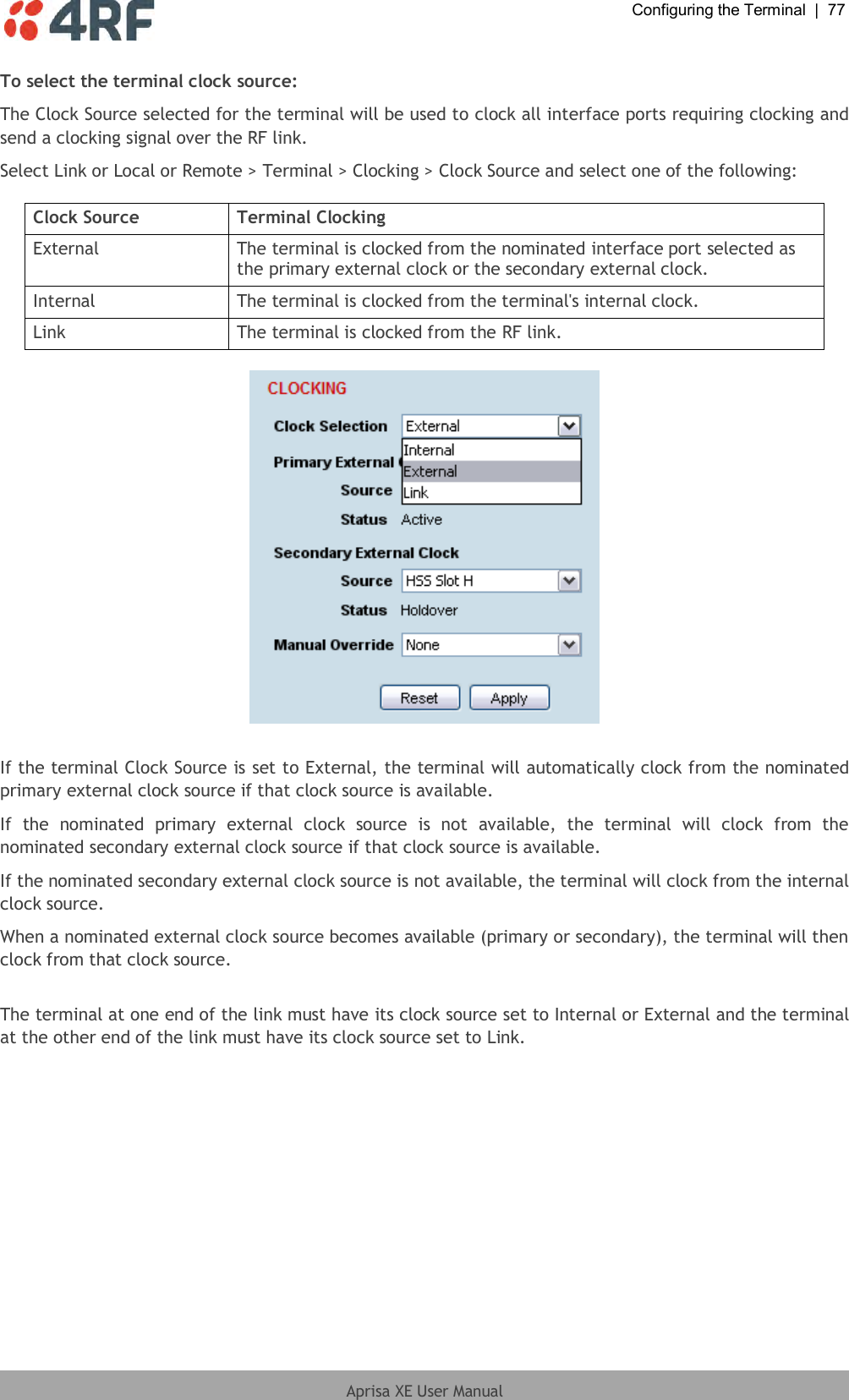  Configuring the Terminal  |  77  Aprisa XE User Manual  To select the terminal clock source: The Clock Source selected for the terminal will be used to clock all interface ports requiring clocking and send a clocking signal over the RF link. Select Link or Local or Remote &gt; Terminal &gt; Clocking &gt; Clock Source and select one of the following:  Clock Source Terminal Clocking External The terminal is clocked from the nominated interface port selected as the primary external clock or the secondary external clock. Internal The terminal is clocked from the terminal&apos;s internal clock. Link The terminal is clocked from the RF link.    If the terminal Clock Source is set to External, the terminal will automatically clock from the nominated primary external clock source if that clock source is available. If  the  nominated  primary  external  clock  source  is  not  available,  the  terminal  will  clock  from  the nominated secondary external clock source if that clock source is available. If the nominated secondary external clock source is not available, the terminal will clock from the internal clock source. When a nominated external clock source becomes available (primary or secondary), the terminal will then clock from that clock source.  The terminal at one end of the link must have its clock source set to Internal or External and the terminal at the other end of the link must have its clock source set to Link. 