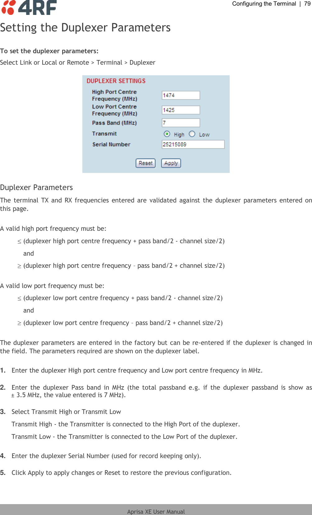  Configuring the Terminal  |  79  Aprisa XE User Manual  Setting the Duplexer Parameters  To set the duplexer parameters: Select Link or Local or Remote &gt; Terminal &gt; Duplexer    Duplexer Parameters The terminal TX  and RX frequencies  entered  are  validated against the duplexer parameters entered on this page.  A valid high port frequency must be:  (duplexer high port centre frequency + pass band/2 - channel size/2) and  (duplexer high port centre frequency – pass band/2 + channel size/2)  A valid low port frequency must be:  (duplexer low port centre frequency + pass band/2 - channel size/2) and  (duplexer low port centre frequency – pass band/2 + channel size/2)  The duplexer parameters are entered in the factory but can be re-entered if the duplexer is changed in the field. The parameters required are shown on the duplexer label.  1. Enter the duplexer High port centre frequency and Low port centre frequency in MHz.  2. Enter  the  duplexer  Pass  band  in  MHz  (the  total  passband e.g.  if  the  duplexer passband  is  show  as ± 3.5 MHz, the value entered is 7 MHz).  3. Select Transmit High or Transmit Low  Transmit High - the Transmitter is connected to the High Port of the duplexer. Transmit Low - the Transmitter is connected to the Low Port of the duplexer.  4. Enter the duplexer Serial Number (used for record keeping only).  5. Click Apply to apply changes or Reset to restore the previous configuration. 