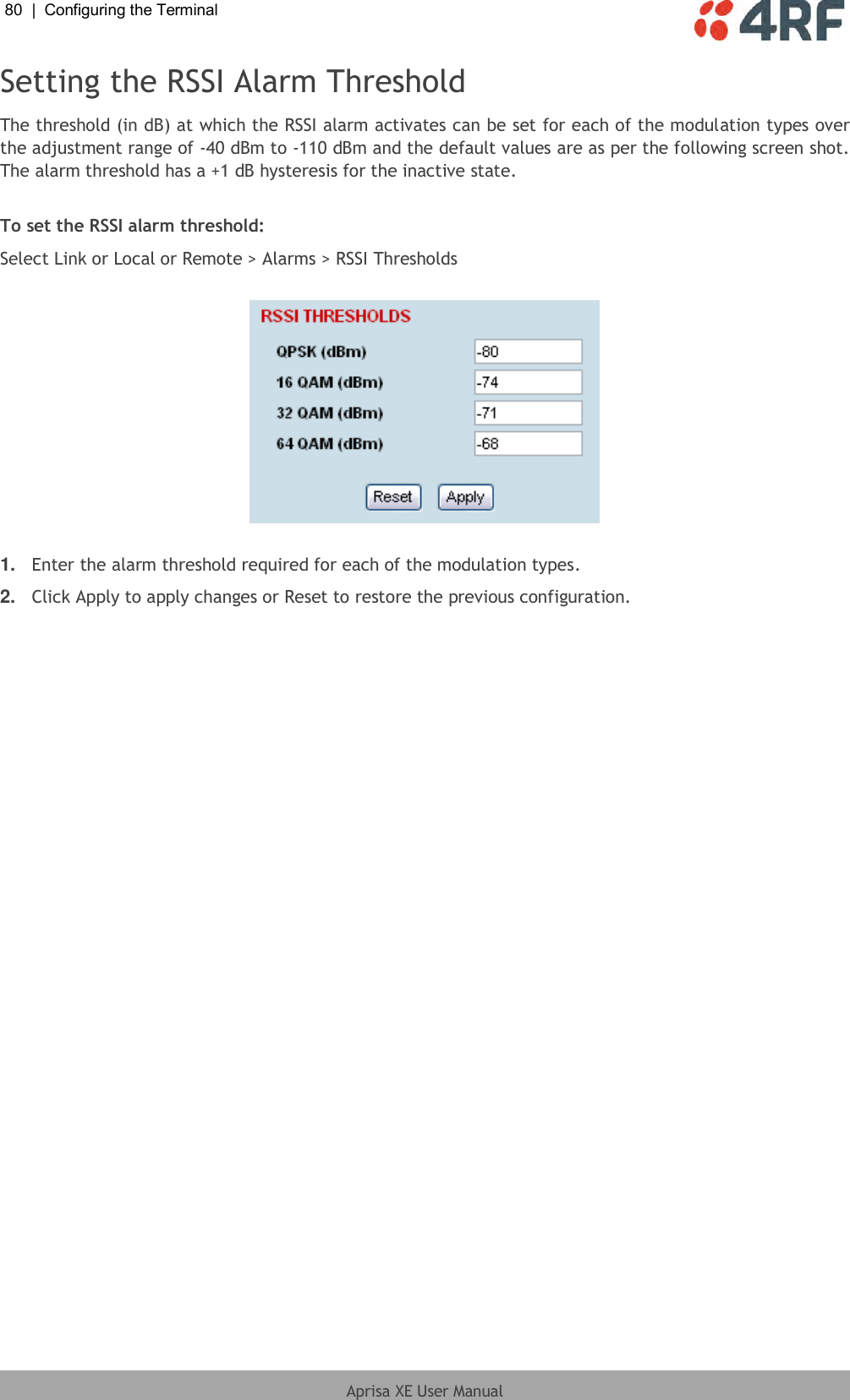 80  |  Configuring the Terminal   Aprisa XE User Manual  Setting the RSSI Alarm Threshold The threshold (in dB) at which the RSSI alarm activates can be set for each of the modulation types over the adjustment range of -40 dBm to -110 dBm and the default values are as per the following screen shot. The alarm threshold has a +1 dB hysteresis for the inactive state.  To set the RSSI alarm threshold: Select Link or Local or Remote &gt; Alarms &gt; RSSI Thresholds    1. Enter the alarm threshold required for each of the modulation types.  2. Click Apply to apply changes or Reset to restore the previous configuration.  