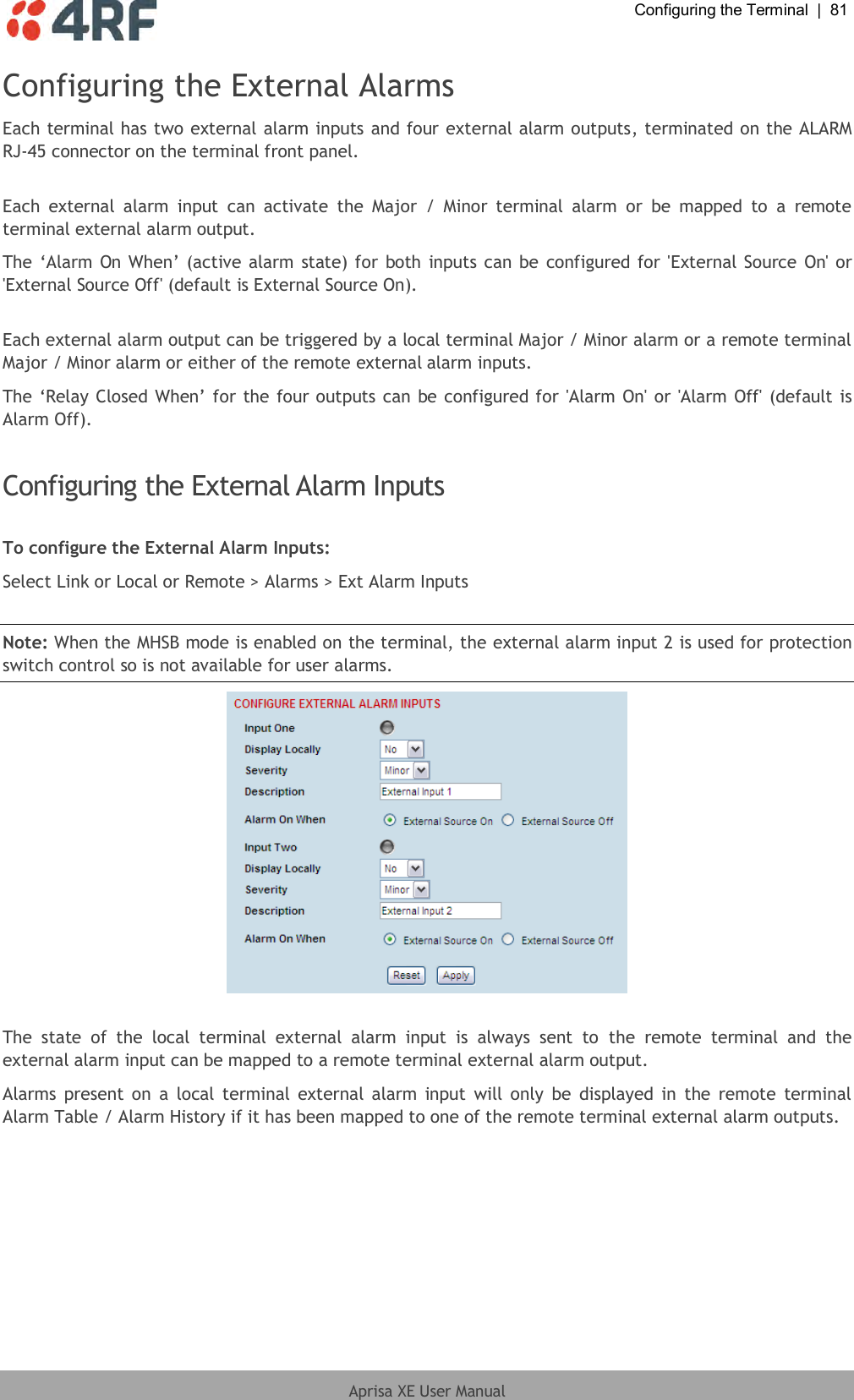  Configuring the Terminal  |  81  Aprisa XE User Manual  Configuring the External Alarms Each terminal has two external alarm inputs and four external alarm outputs, terminated on the ALARM RJ-45 connector on the terminal front panel.  Each  external  alarm  input  can  activate  the  Major  /  Minor  terminal  alarm  or  be  mapped  to  a  remote terminal external alarm output. The ‘Alarm On When’ (active alarm state) for both inputs can be configured for &apos;External  Source On&apos; or &apos;External Source Off&apos; (default is External Source On).  Each external alarm output can be triggered by a local terminal Major / Minor alarm or a remote terminal Major / Minor alarm or either of the remote external alarm inputs. The ‘Relay Closed When’ for the four outputs can be configured for &apos;Alarm On&apos; or &apos;Alarm Off&apos; (default is Alarm Off).  Configuring the External Alarm Inputs  To configure the External Alarm Inputs: Select Link or Local or Remote &gt; Alarms &gt; Ext Alarm Inputs  Note: When the MHSB mode is enabled on the terminal, the external alarm input 2 is used for protection switch control so is not available for user alarms.   The  state  of  the  local  terminal  external  alarm  input  is  always  sent  to  the  remote  terminal  and  the external alarm input can be mapped to a remote terminal external alarm output. Alarms present on  a  local terminal  external alarm input  will  only  be  displayed in  the remote  terminal Alarm Table / Alarm History if it has been mapped to one of the remote terminal external alarm outputs.  