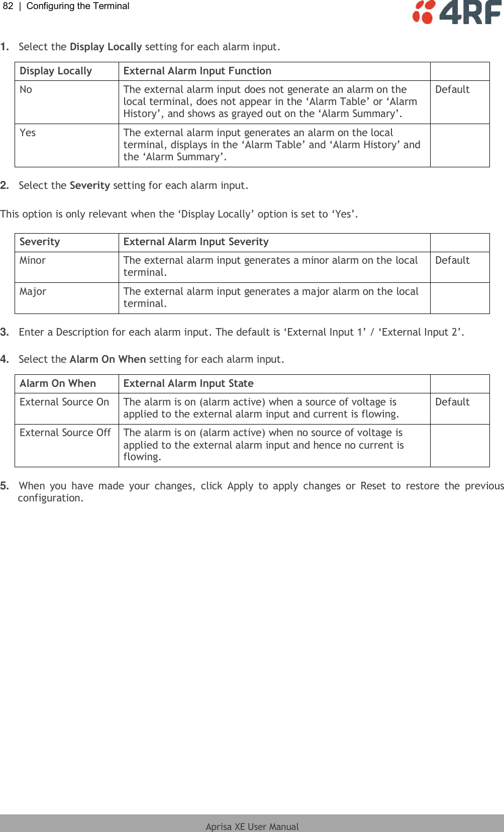 82  |  Configuring the Terminal   Aprisa XE User Manual  1. Select the Display Locally setting for each alarm input.  Display Locally External Alarm Input Function  No The external alarm input does not generate an alarm on the local terminal, does not appear in the ‘Alarm Table’ or ‘Alarm History’, and shows as grayed out on the ‘Alarm Summary’. Default Yes The external alarm input generates an alarm on the local terminal, displays in the ‘Alarm Table’ and ‘Alarm History’ and the ‘Alarm Summary’.   2. Select the Severity setting for each alarm input.  This option is only relevant when the ‘Display Locally’ option is set to ‘Yes’.  Severity External Alarm Input Severity  Minor The external alarm input generates a minor alarm on the local terminal. Default Major The external alarm input generates a major alarm on the local terminal.   3. Enter a Description for each alarm input. The default is ‘External Input 1’ / ‘External Input 2’.  4. Select the Alarm On When setting for each alarm input.  Alarm On When External Alarm Input State  External Source On The alarm is on (alarm active) when a source of voltage is applied to the external alarm input and current is flowing. Default External Source Off The alarm is on (alarm active) when no source of voltage is applied to the external alarm input and hence no current is flowing.   5. When  you  have  made  your  changes,  click  Apply to  apply  changes  or  Reset  to  restore  the  previous configuration. 