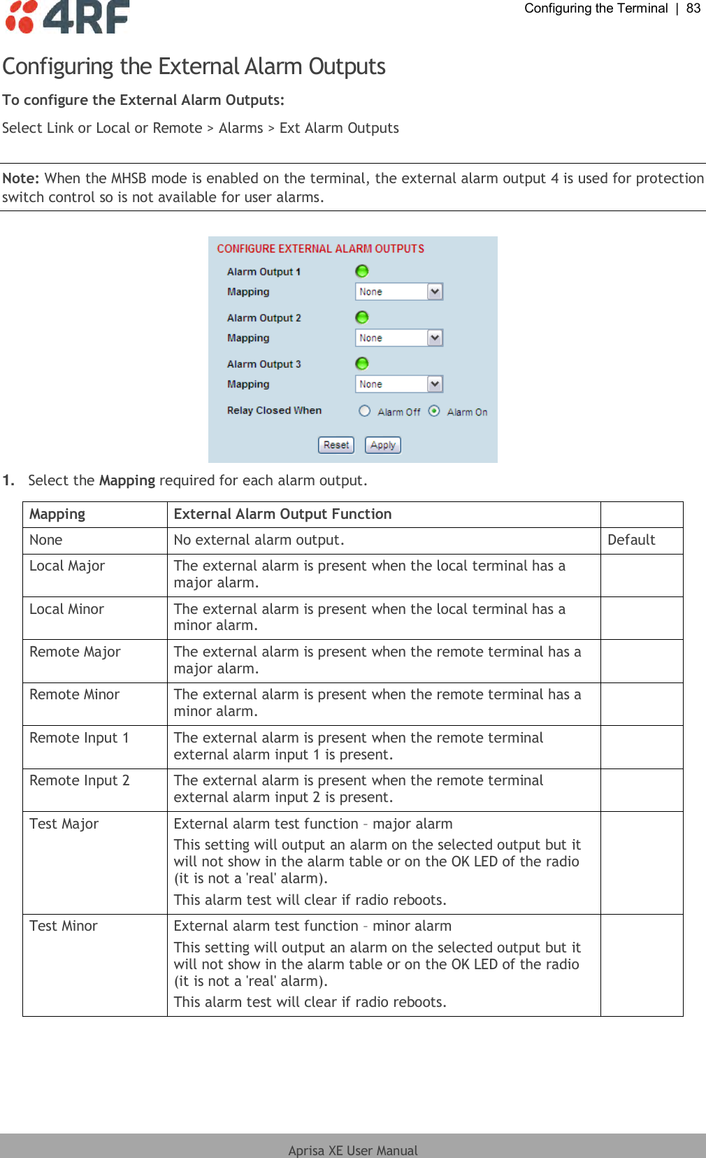  Configuring the Terminal  |  83  Aprisa XE User Manual  Configuring the External Alarm Outputs To configure the External Alarm Outputs: Select Link or Local or Remote &gt; Alarms &gt; Ext Alarm Outputs  Note: When the MHSB mode is enabled on the terminal, the external alarm output 4 is used for protection switch control so is not available for user alarms.   1. Select the Mapping required for each alarm output.  Mapping External Alarm Output Function  None No external alarm output. Default Local Major The external alarm is present when the local terminal has a major alarm.  Local Minor The external alarm is present when the local terminal has a minor alarm.  Remote Major The external alarm is present when the remote terminal has a major alarm.  Remote Minor The external alarm is present when the remote terminal has a minor alarm.  Remote Input 1 The external alarm is present when the remote terminal external alarm input 1 is present.  Remote Input 2 The external alarm is present when the remote terminal external alarm input 2 is present.  Test Major External alarm test function – major alarm This setting will output an alarm on the selected output but it will not show in the alarm table or on the OK LED of the radio (it is not a &apos;real&apos; alarm). This alarm test will clear if radio reboots.  Test Minor External alarm test function – minor alarm This setting will output an alarm on the selected output but it will not show in the alarm table or on the OK LED of the radio (it is not a &apos;real&apos; alarm). This alarm test will clear if radio reboots.   