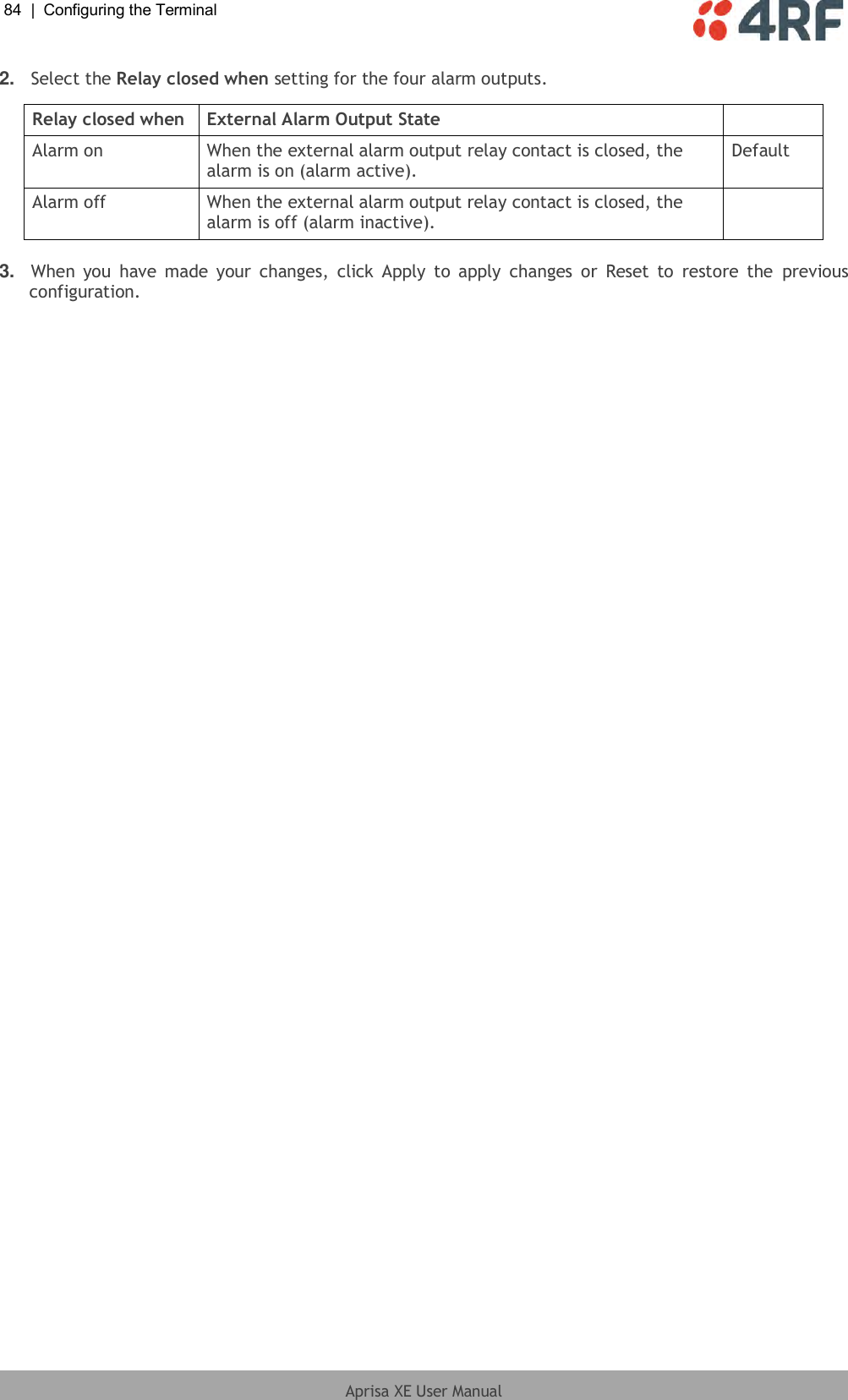 84  |  Configuring the Terminal   Aprisa XE User Manual  2. Select the Relay closed when setting for the four alarm outputs.  Relay closed when External Alarm Output State  Alarm on When the external alarm output relay contact is closed, the alarm is on (alarm active). Default Alarm off When the external alarm output relay contact is closed, the alarm is off (alarm inactive).   3. When  you  have  made  your  changes,  click  Apply to  apply  changes  or  Reset  to  restore  the  previous configuration. 