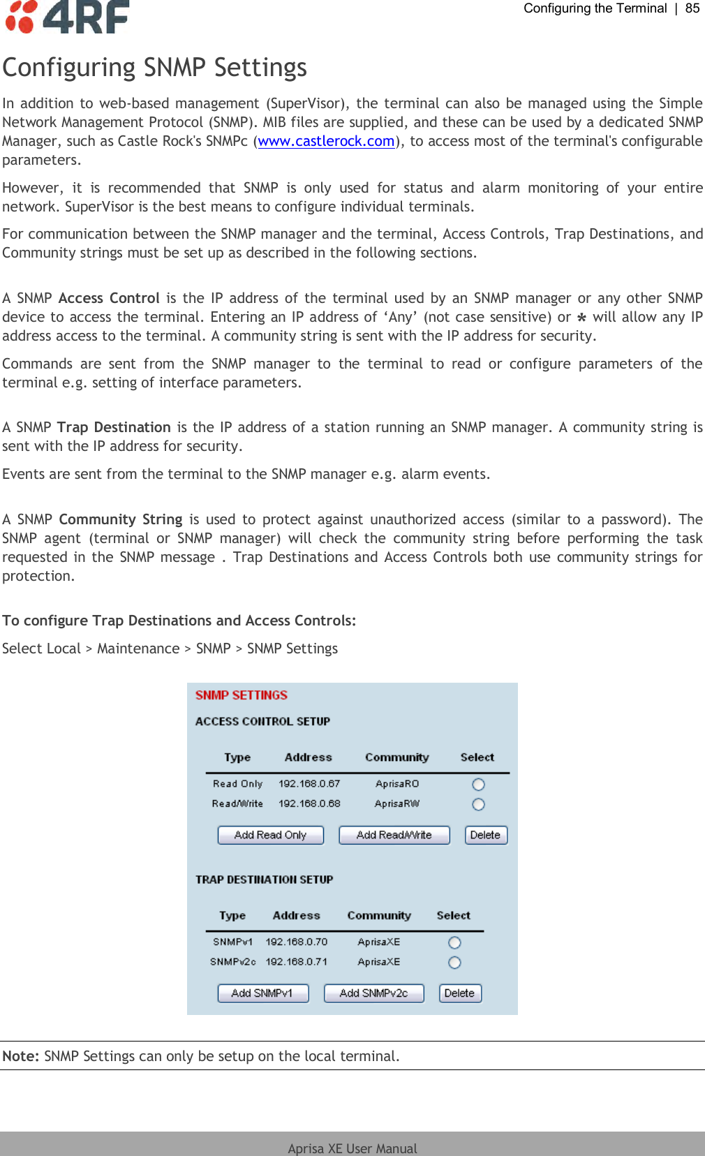  Configuring the Terminal  |  85  Aprisa XE User Manual  Configuring SNMP Settings In addition to web-based management (SuperVisor), the terminal can also be managed using the Simple Network Management Protocol (SNMP). MIB files are supplied, and these can be used by a dedicated SNMP Manager, such as Castle Rock&apos;s SNMPc (www.castlerock.com), to access most of the terminal&apos;s configurable parameters.  However,  it  is  recommended  that  SNMP  is  only  used  for  status  and  alarm  monitoring  of  your  entire network. SuperVisor is the best means to configure individual terminals. For communication between the SNMP manager and the terminal, Access Controls, Trap Destinations, and Community strings must be set up as described in the following sections.  A SNMP Access  Control is the IP address of the terminal used by an SNMP manager or any other SNMP device to access the terminal. Entering an IP address of ‘Any’ (not case sensitive) or * will allow any IP address access to the terminal. A community string is sent with the IP address for security.  Commands  are  sent  from  the  SNMP  manager  to  the  terminal  to  read  or  configure  parameters  of  the terminal e.g. setting of interface parameters.  A SNMP Trap Destination is the IP address of a station running an SNMP manager. A community string is sent with the IP address for security. Events are sent from the terminal to the SNMP manager e.g. alarm events.  A  SNMP  Community  String  is  used  to  protect  against  unauthorized access (similar to  a  password).  The SNMP  agent  (terminal  or  SNMP  manager)  will  check  the  community  string  before  performing  the  task requested in the  SNMP message  . Trap  Destinations and Access Controls both use community strings for protection.  To configure Trap Destinations and Access Controls: Select Local &gt; Maintenance &gt; SNMP &gt; SNMP Settings    Note: SNMP Settings can only be setup on the local terminal.  
