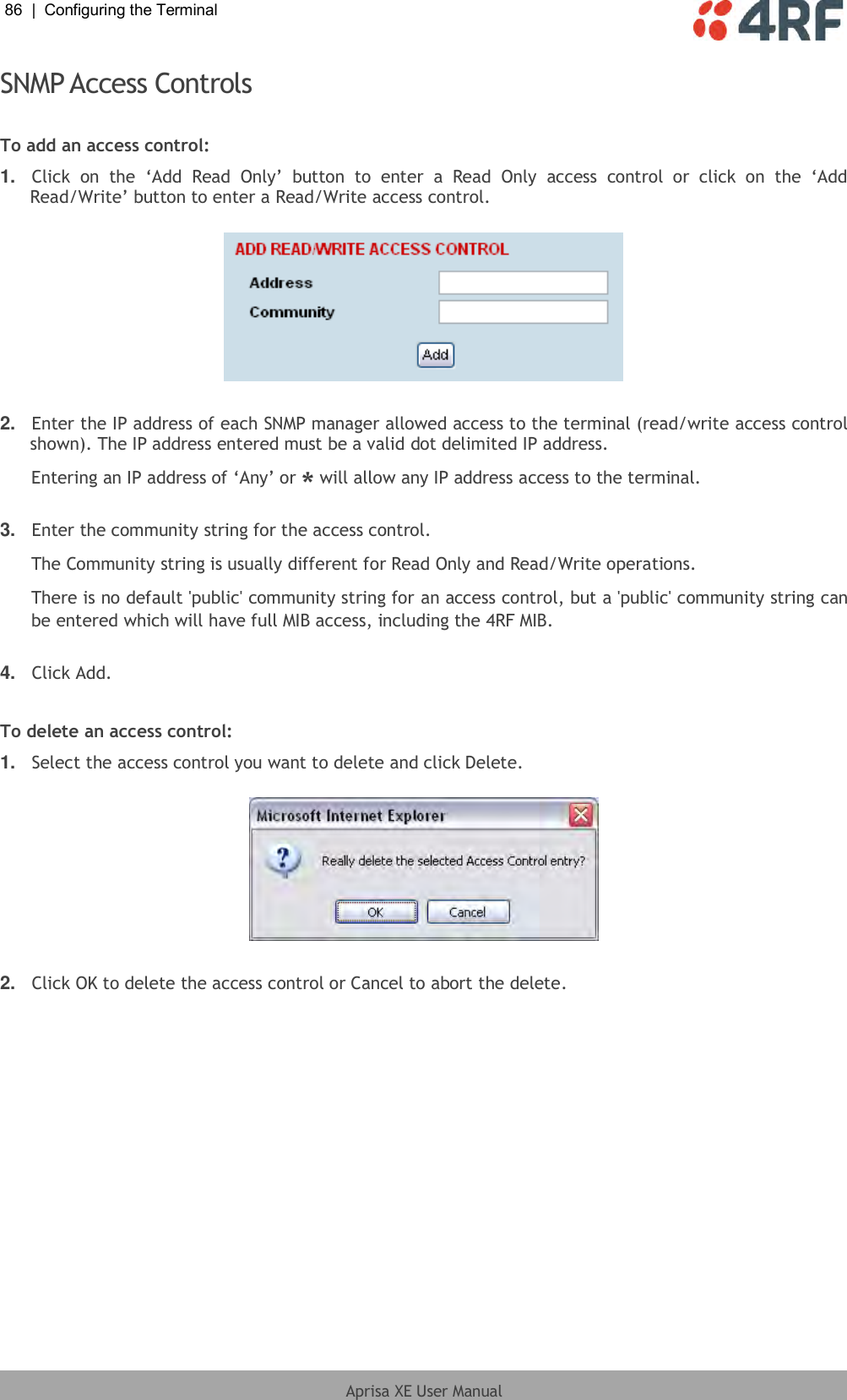 86  |  Configuring the Terminal   Aprisa XE User Manual  SNMP Access Controls  To add an access control: 1. Click  on  the  ‘Add  Read  Only’  button  to  enter  a  Read  Only  access  control  or  click  on  the  ‘Add Read/Write’ button to enter a Read/Write access control.    2. Enter the IP address of each SNMP manager allowed access to the terminal (read/write access control shown). The IP address entered must be a valid dot delimited IP address. Entering an IP address of ‘Any’ or * will allow any IP address access to the terminal.  3. Enter the community string for the access control. The Community string is usually different for Read Only and Read/Write operations. There is no default &apos;public&apos; community string for an access control, but a &apos;public&apos; community string can be entered which will have full MIB access, including the 4RF MIB.  4. Click Add.  To delete an access control: 1. Select the access control you want to delete and click Delete.    2. Click OK to delete the access control or Cancel to abort the delete.  