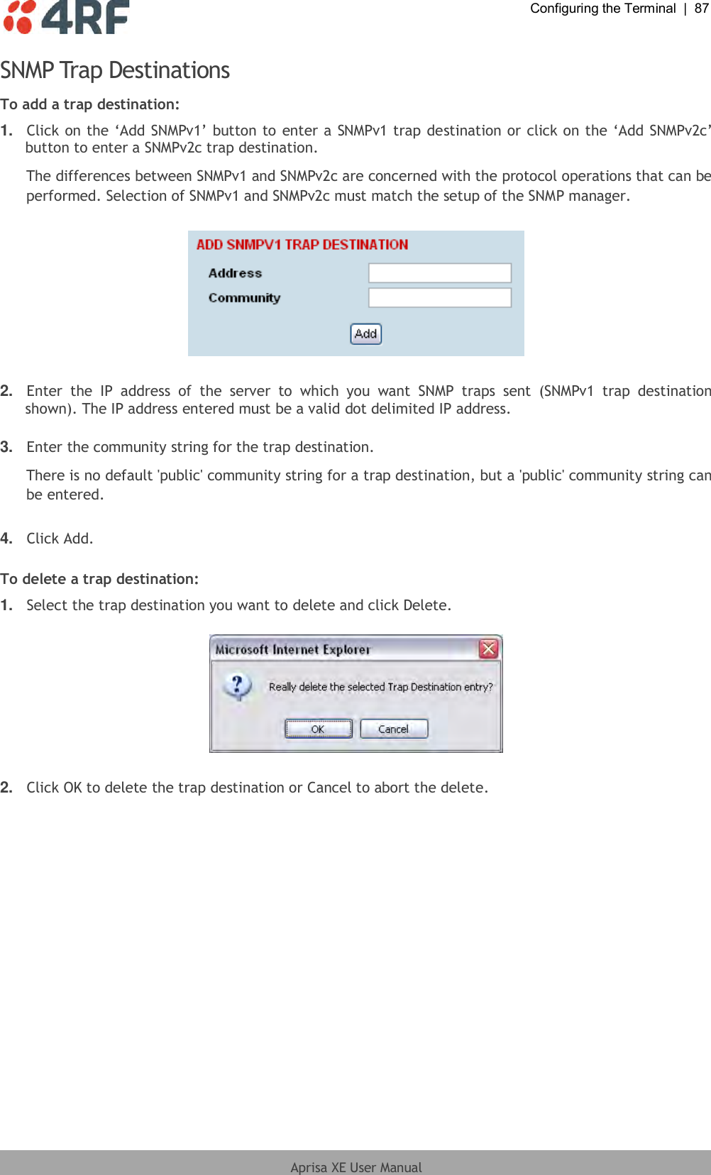  Configuring the Terminal  |  87  Aprisa XE User Manual  SNMP Trap Destinations To add a trap destination: 1. Click on the ‘Add SNMPv1’ button to enter a SNMPv1 trap destination or click on the ‘Add SNMPv2c’ button to enter a SNMPv2c trap destination. The differences between SNMPv1 and SNMPv2c are concerned with the protocol operations that can be performed. Selection of SNMPv1 and SNMPv2c must match the setup of the SNMP manager.    2. Enter  the  IP  address  of  the  server  to  which  you  want  SNMP  traps  sent  (SNMPv1  trap  destination shown). The IP address entered must be a valid dot delimited IP address.  3. Enter the community string for the trap destination. There is no default &apos;public&apos; community string for a trap destination, but a &apos;public&apos; community string can be entered.  4. Click Add.  To delete a trap destination: 1. Select the trap destination you want to delete and click Delete.    2. Click OK to delete the trap destination or Cancel to abort the delete.  