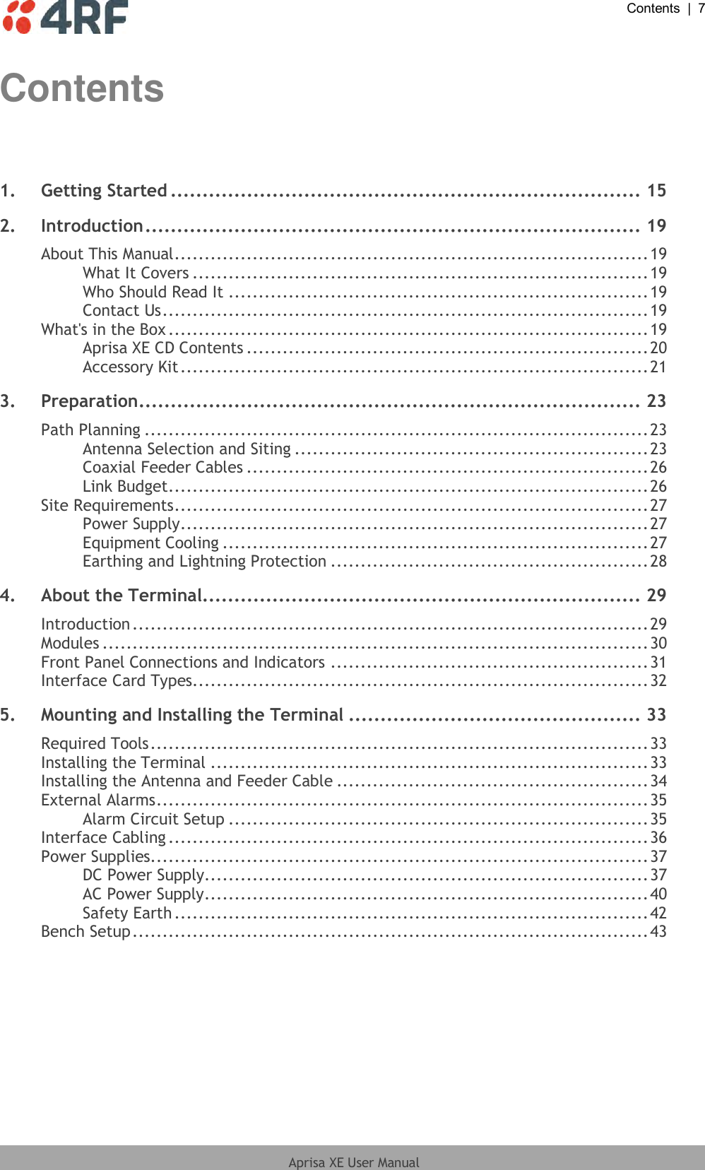  Contents  |  7  Aprisa XE User Manual  Contents  1. Getting Started .......................................................................... 15 2. Introduction .............................................................................. 19 About This Manual ............................................................................... 19 What It Covers ............................................................................ 19 Who Should Read It ...................................................................... 19 Contact Us ................................................................................. 19 What&apos;s in the Box ................................................................................ 19 Aprisa XE CD Contents ................................................................... 20 Accessory Kit .............................................................................. 21 3. Preparation............................................................................... 23 Path Planning .................................................................................... 23 Antenna Selection and Siting ........................................................... 23 Coaxial Feeder Cables ................................................................... 26 Link Budget ................................................................................ 26 Site Requirements ............................................................................... 27 Power Supply .............................................................................. 27 Equipment Cooling ....................................................................... 27 Earthing and Lightning Protection ..................................................... 28 4. About the Terminal..................................................................... 29 Introduction ...................................................................................... 29 Modules ........................................................................................... 30 Front Panel Connections and Indicators ..................................................... 31 Interface Card Types............................................................................ 32 5. Mounting and Installing the Terminal .............................................. 33 Required Tools ................................................................................... 33 Installing the Terminal ......................................................................... 33 Installing the Antenna and Feeder Cable .................................................... 34 External Alarms .................................................................................. 35 Alarm Circuit Setup ...................................................................... 35 Interface Cabling ................................................................................ 36 Power Supplies................................................................................... 37 DC Power Supply.......................................................................... 37 AC Power Supply .......................................................................... 40 Safety Earth ............................................................................... 42 Bench Setup ...................................................................................... 43 