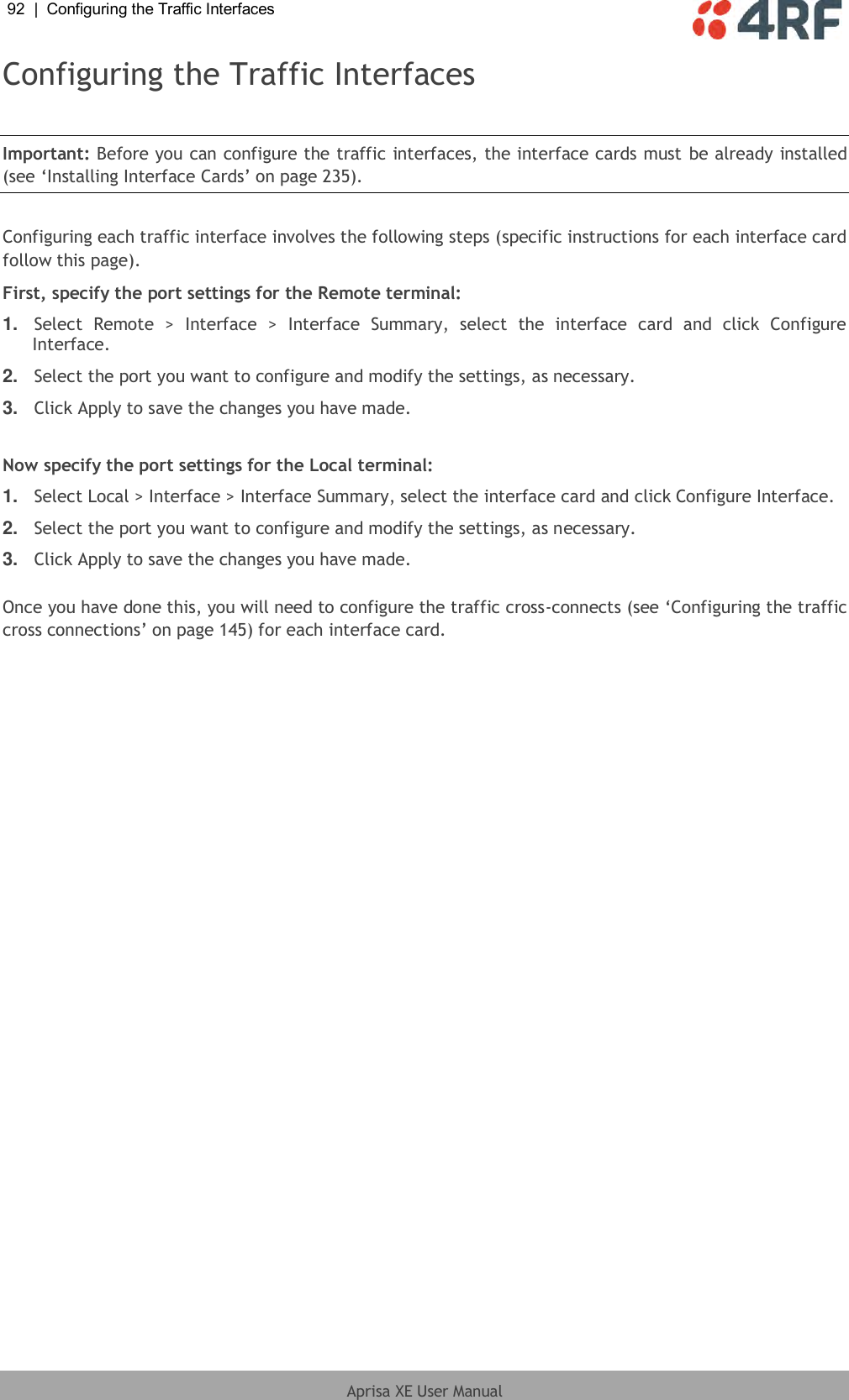 92  |  Configuring the Traffic Interfaces   Aprisa XE User Manual  Configuring the Traffic Interfaces  Important: Before you can configure the traffic interfaces, the interface cards must be already installed (see ‘Installing Interface Cards’ on page 235).  Configuring each traffic interface involves the following steps (specific instructions for each interface card follow this page). First, specify the port settings for the Remote terminal: 1. Select  Remote  &gt;  Interface  &gt;  Interface  Summary,  select  the  interface  card  and  click  Configure Interface. 2. Select the port you want to configure and modify the settings, as necessary. 3. Click Apply to save the changes you have made.  Now specify the port settings for the Local terminal: 1. Select Local &gt; Interface &gt; Interface Summary, select the interface card and click Configure Interface. 2. Select the port you want to configure and modify the settings, as necessary. 3. Click Apply to save the changes you have made.  Once you have done this, you will need to configure the traffic cross-connects (see ‘Configuring the traffic cross connections’ on page 145) for each interface card.  