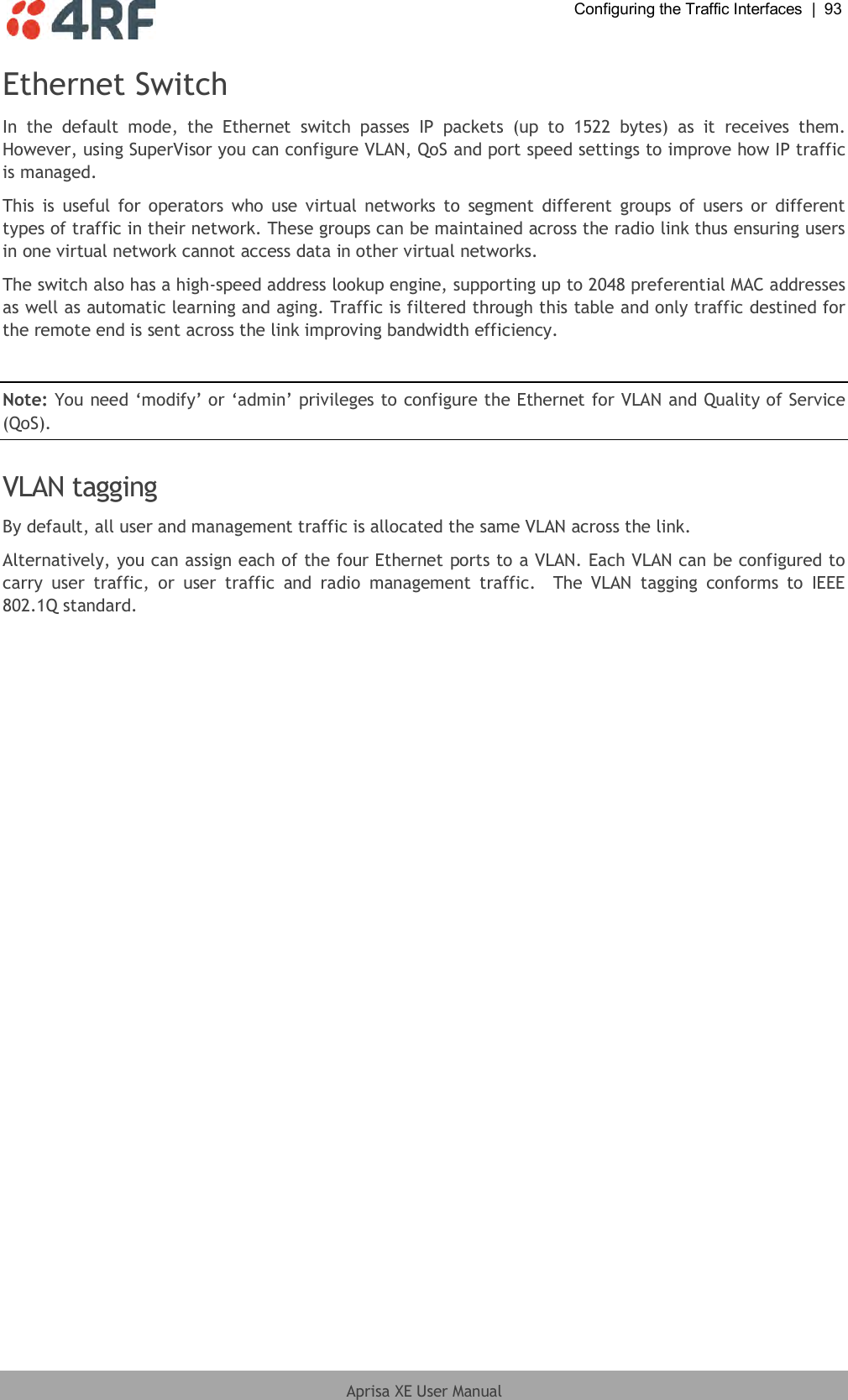  Configuring the Traffic Interfaces  |  93  Aprisa XE User Manual  Ethernet Switch In  the  default  mode,  the  Ethernet  switch  passes  IP  packets  (up  to  1522  bytes)  as  it  receives  them. However, using SuperVisor you can configure VLAN, QoS and port speed settings to improve how IP traffic is managed.  This  is  useful for operators  who  use  virtual  networks  to  segment  different  groups  of  users  or  different types of traffic in their network. These groups can be maintained across the radio link thus ensuring users in one virtual network cannot access data in other virtual networks.  The switch also has a high-speed address lookup engine, supporting up to 2048 preferential MAC addresses as well as automatic learning and aging. Traffic is filtered through this table and only traffic destined for the remote end is sent across the link improving bandwidth efficiency.  Note: You need ‘modify’ or ‘admin’ privileges to configure the Ethernet for VLAN and Quality of Service (QoS).  VLAN tagging By default, all user and management traffic is allocated the same VLAN across the link.  Alternatively, you can assign each of the four Ethernet ports to a VLAN. Each VLAN can be configured to carry  user  traffic,  or  user  traffic  and  radio  management  traffic.    The  VLAN  tagging  conforms  to  IEEE 802.1Q standard.  