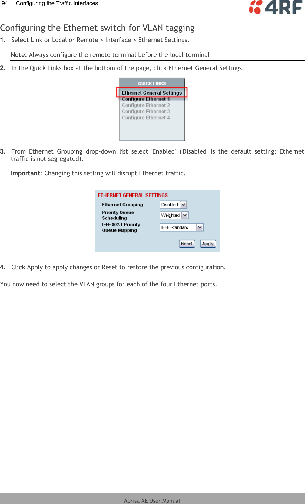 94  |  Configuring the Traffic Interfaces   Aprisa XE User Manual  Configuring the Ethernet switch for VLAN tagging 1. Select Link or Local or Remote &gt; Interface &gt; Ethernet Settings. Note: Always configure the remote terminal before the local terminal 2. In the Quick Links box at the bottom of the page, click Ethernet General Settings.  3. From  Ethernet  Grouping  drop-down  list  select  &apos;Enabled&apos;  (&apos;Disabled&apos;  is  the  default  setting;  Ethernet traffic is not segregated). Important: Changing this setting will disrupt Ethernet traffic.     4. Click Apply to apply changes or Reset to restore the previous configuration.  You now need to select the VLAN groups for each of the four Ethernet ports. 