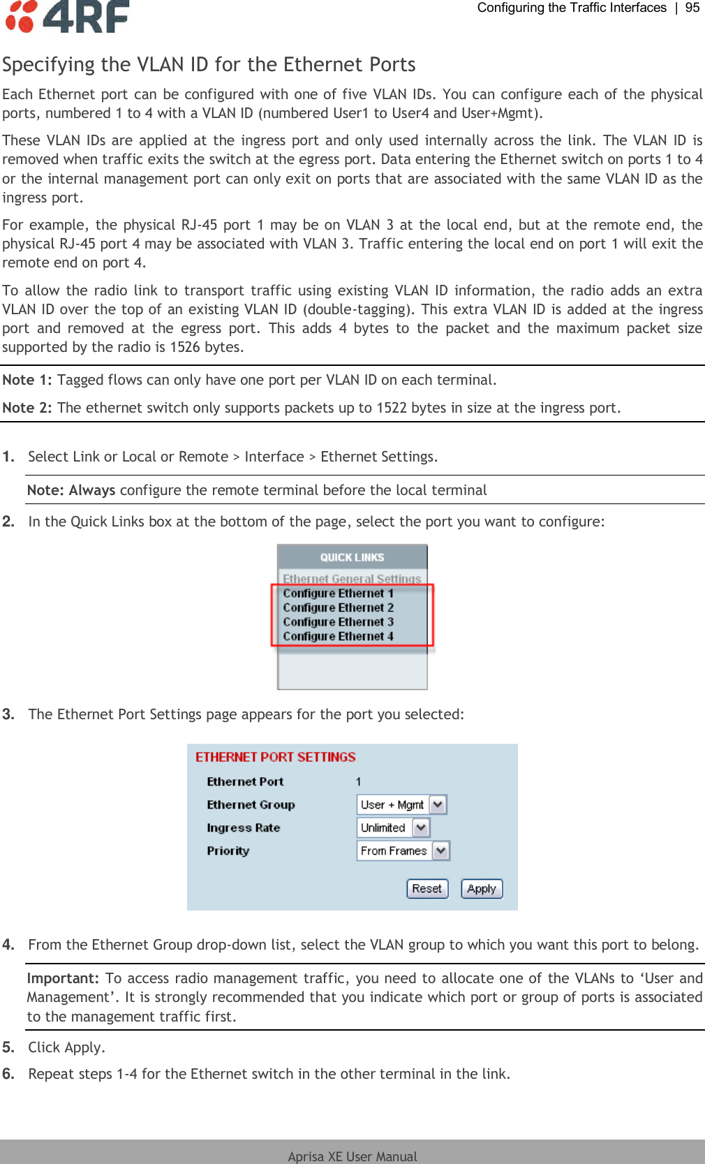  Configuring the Traffic Interfaces  |  95  Aprisa XE User Manual  Specifying the VLAN ID for the Ethernet Ports Each Ethernet port can be configured with one of five VLAN IDs. You can configure each of the physical ports, numbered 1 to 4 with a VLAN ID (numbered User1 to User4 and User+Mgmt).  These VLAN IDs are applied at the ingress port and only used  internally across the link. The VLAN ID  is removed when traffic exits the switch at the egress port. Data entering the Ethernet switch on ports 1 to 4 or the internal management port can only exit on ports that are associated with the same VLAN ID as the ingress port.  For example, the physical RJ-45 port 1 may be on VLAN 3 at the local end, but at the remote end, the physical RJ-45 port 4 may be associated with VLAN 3. Traffic entering the local end on port 1 will exit the remote end on port 4. To allow the radio link to transport traffic using existing VLAN ID information, the radio adds an extra VLAN ID over the top of an existing VLAN ID (double-tagging). This extra VLAN ID is added at the ingress port  and  removed  at  the  egress  port.  This  adds  4  bytes  to  the  packet  and  the  maximum  packet  size supported by the radio is 1526 bytes. Note 1: Tagged flows can only have one port per VLAN ID on each terminal. Note 2: The ethernet switch only supports packets up to 1522 bytes in size at the ingress port.  1. Select Link or Local or Remote &gt; Interface &gt; Ethernet Settings. Note: Always configure the remote terminal before the local terminal 2. In the Quick Links box at the bottom of the page, select the port you want to configure:  3. The Ethernet Port Settings page appears for the port you selected:    4. From the Ethernet Group drop-down list, select the VLAN group to which you want this port to belong. Important: To access radio management traffic, you need to allocate one of the VLANs to ‘User and Management’. It is strongly recommended that you indicate which port or group of ports is associated to the management traffic first. 5. Click Apply. 6. Repeat steps 1-4 for the Ethernet switch in the other terminal in the link.  