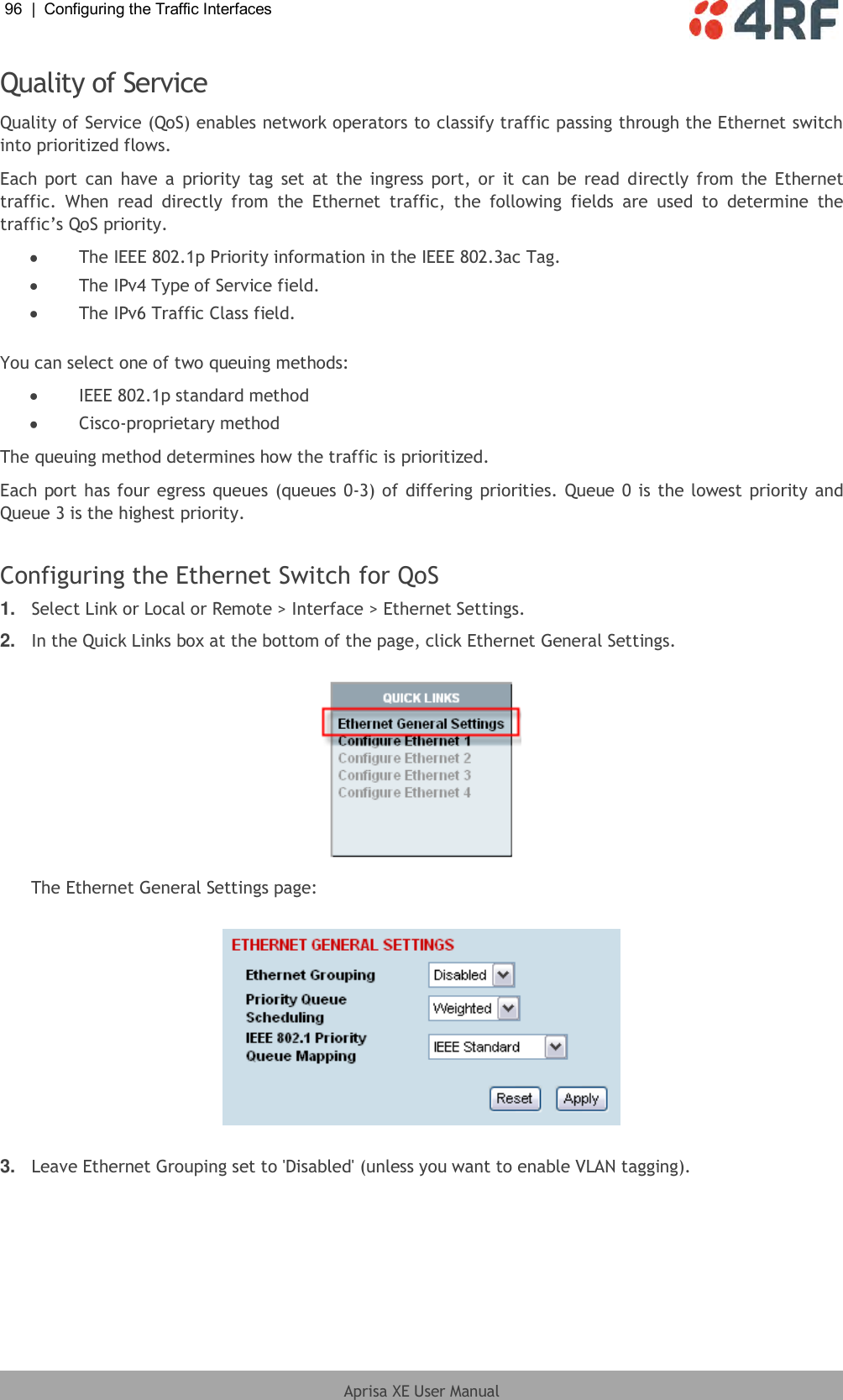 96  |  Configuring the Traffic Interfaces   Aprisa XE User Manual  Quality of Service Quality of Service (QoS) enables network operators to classify traffic passing through the Ethernet switch into prioritized flows. Each  port can have  a  priority  tag  set  at the ingress port, or  it can  be  read  directly  from the Ethernet traffic.  When  read  directly  from  the  Ethernet  traffic,  the  following  fields  are  used  to  determine  the traffic’s QoS priority.   The IEEE 802.1p Priority information in the IEEE 802.3ac Tag.  The IPv4 Type of Service field.  The IPv6 Traffic Class field.  You can select one of two queuing methods:  IEEE 802.1p standard method  Cisco-proprietary method The queuing method determines how the traffic is prioritized. Each port has four egress queues (queues 0-3) of differing priorities. Queue 0 is the lowest priority and Queue 3 is the highest priority.  Configuring the Ethernet Switch for QoS 1. Select Link or Local or Remote &gt; Interface &gt; Ethernet Settings. 2. In the Quick Links box at the bottom of the page, click Ethernet General Settings.   The Ethernet General Settings page:    3. Leave Ethernet Grouping set to &apos;Disabled&apos; (unless you want to enable VLAN tagging). 