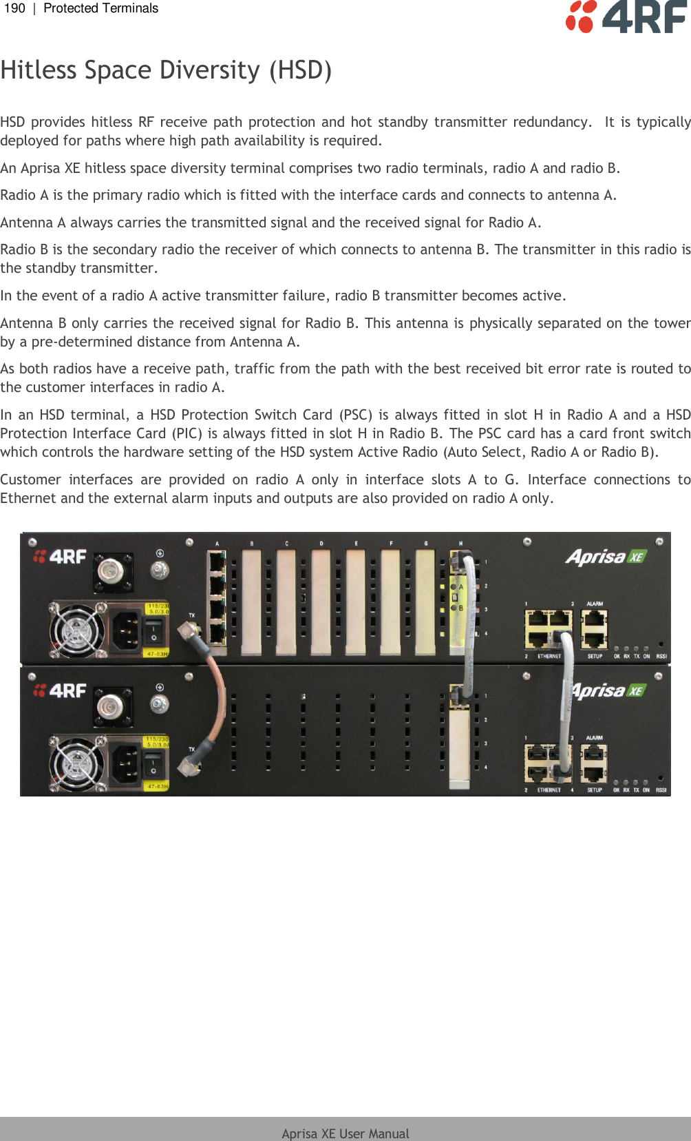 190  |  Protected Terminals   Aprisa XE User Manual  Hitless Space Diversity (HSD)  HSD provides hitless RF receive path protection and hot standby transmitter redundancy.  It is typically deployed for paths where high path availability is required.  An Aprisa XE hitless space diversity terminal comprises two radio terminals, radio A and radio B. Radio A is the primary radio which is fitted with the interface cards and connects to antenna A. Antenna A always carries the transmitted signal and the received signal for Radio A. Radio B is the secondary radio the receiver of which connects to antenna B. The transmitter in this radio is the standby transmitter. In the event of a radio A active transmitter failure, radio B transmitter becomes active. Antenna B only carries the received signal for Radio B. This antenna is physically separated on the tower by a pre-determined distance from Antenna A. As both radios have a receive path, traffic from the path with the best received bit error rate is routed to the customer interfaces in radio A. In an HSD terminal, a  HSD Protection Switch Card (PSC)  is  always fitted in slot H in Radio A and a HSD Protection Interface Card (PIC) is always fitted in slot H in Radio B. The PSC card has a card front switch which controls the hardware setting of the HSD system Active Radio (Auto Select, Radio A or Radio B). Customer  interfaces  are  provided  on  radio  A  only  in  interface  slots  A  to  G.  Interface  connections  to Ethernet and the external alarm inputs and outputs are also provided on radio A only.    