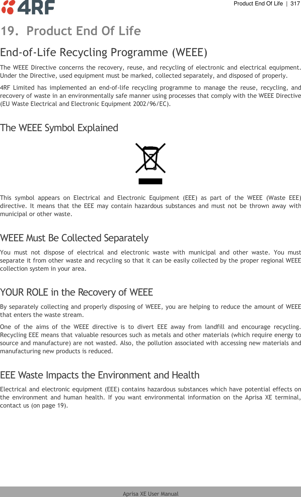  Product End Of Life  |  317  Aprisa XE User Manual  19. Product End Of Life End-of-Life Recycling Programme (WEEE) The WEEE Directive concerns the recovery, reuse, and recycling of electronic and electrical equipment. Under the Directive, used equipment must be marked, collected separately, and disposed of properly. 4RF Limited  has implemented  an  end-of-life  recycling  programme to  manage the  reuse,  recycling, and recovery of waste in an environmentally safe manner using processes that comply with the WEEE Directive (EU Waste Electrical and Electronic Equipment 2002/96/EC).  The WEEE Symbol Explained  This  symbol  appears  on  Electrical  and  Electronic  Equipment  (EEE)  as  part  of  the  WEEE  (Waste  EEE) directive. It means that the EEE may contain hazardous substances and must  not be thrown away with municipal or other waste.  WEEE Must Be Collected Separately You  must  not  dispose  of  electrical  and  electronic  waste  with  municipal  and  other  waste.  You  must separate it from other waste and recycling so that it can be easily collected by the proper regional WEEE collection system in your area.  YOUR ROLE in the Recovery of WEEE By separately collecting and properly disposing of WEEE, you are helping to reduce the amount of WEEE that enters the waste stream. One  of  the  aims  of  the  WEEE  directive  is  to  divert  EEE  away  from  landfill  and  encourage  recycling. Recycling EEE means that valuable resources such as metals and other materials (which require energy to source and manufacture) are not wasted. Also, the pollution associated with accessing new materials and manufacturing new products is reduced.  EEE Waste Impacts the Environment and Health Electrical and electronic equipment (EEE) contains hazardous substances which have potential effects on the  environment  and  human  health.  If you  want  environmental  information  on  the Aprisa  XE  terminal, contact us (on page 19).  