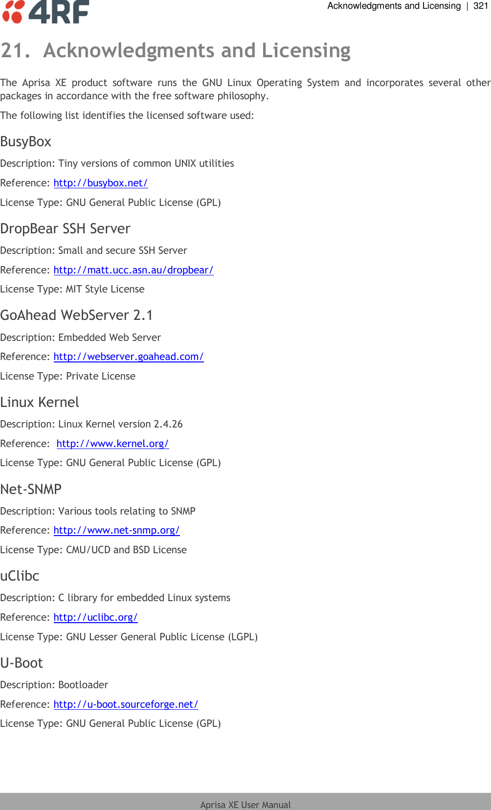  Acknowledgments and Licensing  |  321  Aprisa XE User Manual  21. Acknowledgments and Licensing The  Aprisa  XE  product  software  runs  the  GNU  Linux  Operating  System  and  incorporates  several  other packages in accordance with the free software philosophy. The following list identifies the licensed software used: BusyBox Description: Tiny versions of common UNIX utilities Reference: http://busybox.net/ License Type: GNU General Public License (GPL) DropBear SSH Server Description: Small and secure SSH Server Reference: http://matt.ucc.asn.au/dropbear/ License Type: MIT Style License GoAhead WebServer 2.1 Description: Embedded Web Server Reference: http://webserver.goahead.com/ License Type: Private License Linux Kernel Description: Linux Kernel version 2.4.26 Reference:  http://www.kernel.org/ License Type: GNU General Public License (GPL) Net-SNMP Description: Various tools relating to SNMP Reference: http://www.net-snmp.org/ License Type: CMU/UCD and BSD License uClibc Description: C library for embedded Linux systems Reference: http://uclibc.org/ License Type: GNU Lesser General Public License (LGPL) U-Boot Description: Bootloader Reference: http://u-boot.sourceforge.net/ License Type: GNU General Public License (GPL) 