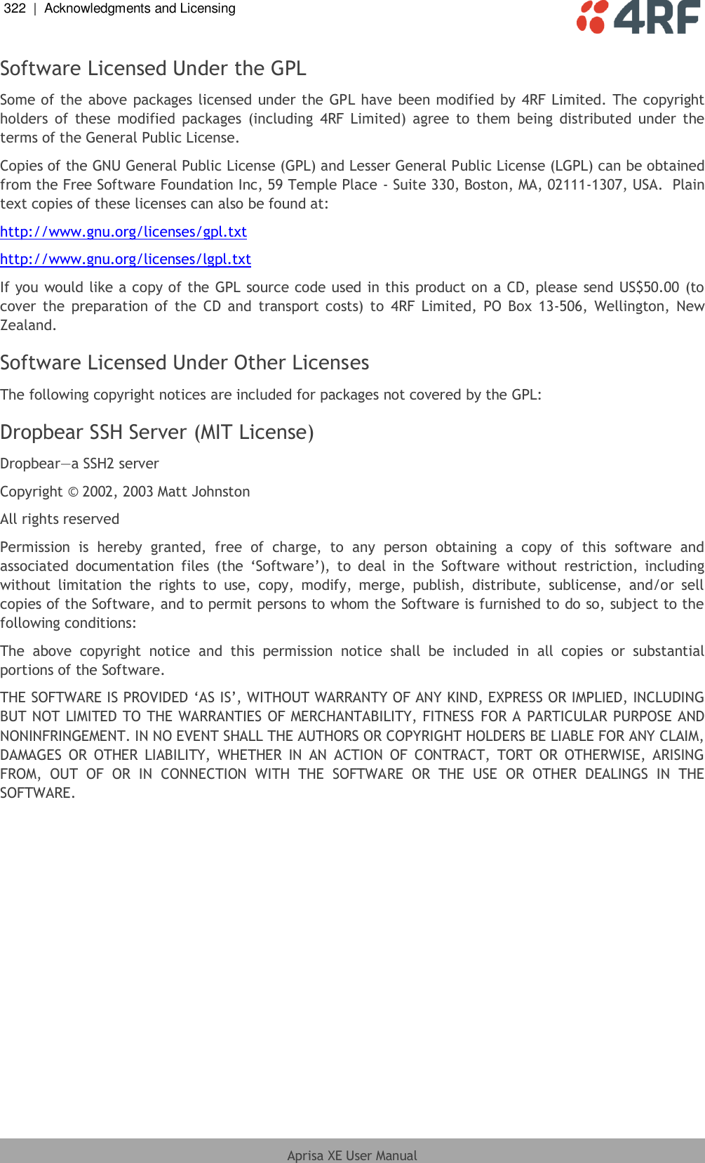 322  |  Acknowledgments and Licensing   Aprisa XE User Manual  Software Licensed Under the GPL Some of the above packages licensed under the GPL have been modified by  4RF Limited. The copyright holders of  these  modified packages  (including  4RF  Limited)  agree  to  them being  distributed  under  the terms of the General Public License. Copies of the GNU General Public License (GPL) and Lesser General Public License (LGPL) can be obtained from the Free Software Foundation Inc, 59 Temple Place - Suite 330, Boston, MA, 02111-1307, USA.  Plain text copies of these licenses can also be found at: http://www.gnu.org/licenses/gpl.txt http://www.gnu.org/licenses/lgpl.txt If you would like a copy of the GPL source code used in this product on a CD, please send US$50.00 (to cover  the  preparation  of  the  CD  and  transport  costs)  to  4RF Limited,  PO  Box  13-506, Wellington,  New Zealand. Software Licensed Under Other Licenses The following copyright notices are included for packages not covered by the GPL: Dropbear SSH Server (MIT License) Dropbear—a SSH2 server Copyright © 2002, 2003 Matt Johnston All rights reserved Permission  is  hereby  granted,  free  of  charge,  to  any  person  obtaining  a  copy  of  this  software  and associated  documentation  files  (the  ‘Software’),  to  deal  in  the  Software  without  restriction,  including without  limitation  the  rights  to  use,  copy,  modify,  merge,  publish,  distribute,  sublicense,  and/or  sell copies of the Software, and to permit persons to whom the Software is furnished to do so, subject to the following conditions: The  above  copyright  notice  and  this  permission  notice  shall  be  included  in  all  copies  or  substantial portions of the Software. THE SOFTWARE IS PROVIDED ‘AS IS’, WITHOUT WARRANTY OF ANY KIND, EXPRESS OR IMPLIED, INCLUDING BUT NOT LIMITED TO THE WARRANTIES OF MERCHANTABILITY, FITNESS FOR A PARTICULAR PURPOSE AND NONINFRINGEMENT. IN NO EVENT SHALL THE AUTHORS OR COPYRIGHT HOLDERS BE LIABLE FOR ANY CLAIM, DAMAGES  OR  OTHER  LIABILITY,  WHETHER  IN  AN  ACTION  OF  CONTRACT,  TORT  OR  OTHERWISE,  ARISING FROM,  OUT  OF  OR  IN  CONNECTION  WITH  THE  SOFTWARE  OR  THE  USE  OR  OTHER  DEALINGS  IN  THE SOFTWARE. 