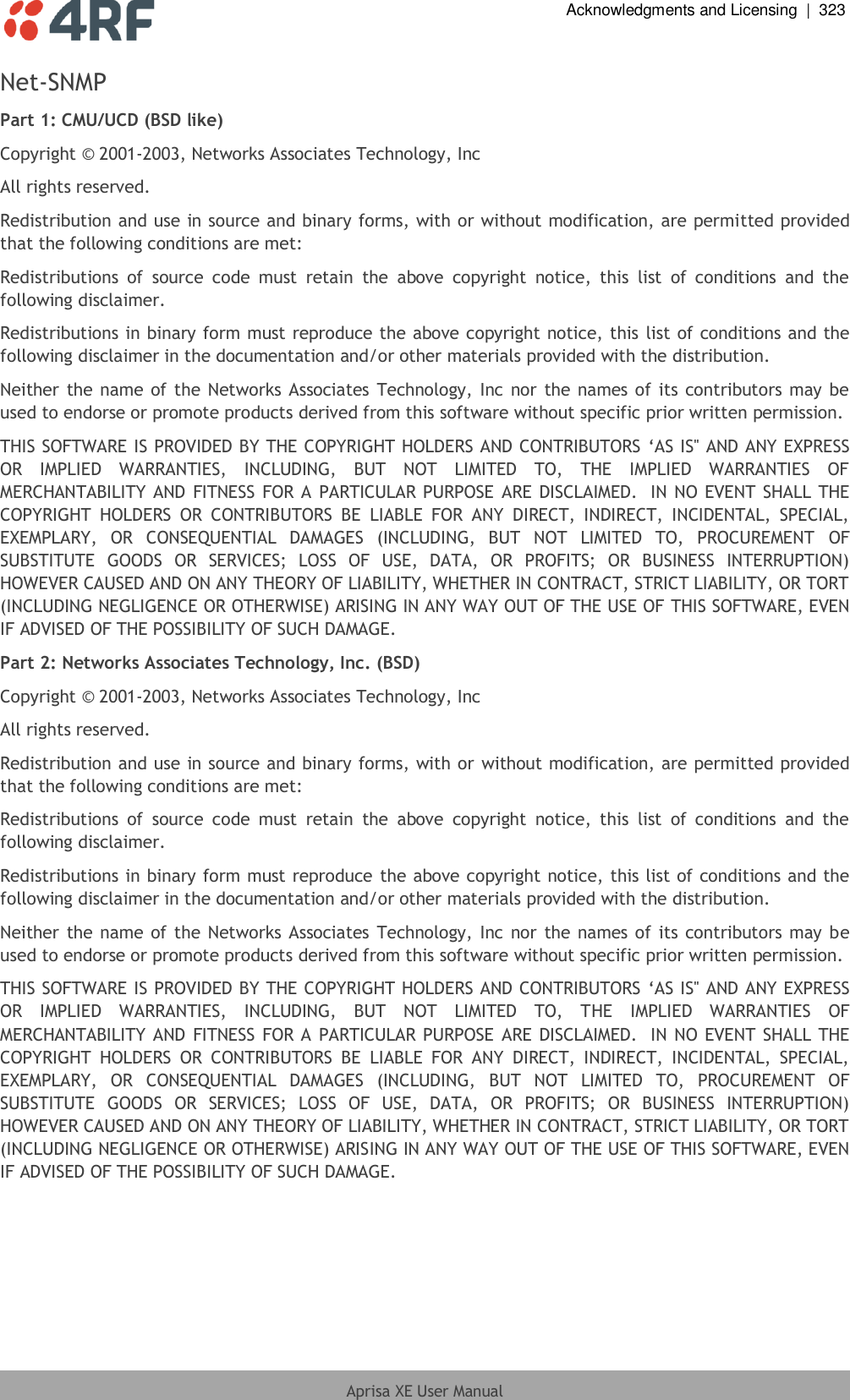  Acknowledgments and Licensing  |  323  Aprisa XE User Manual  Net-SNMP Part 1: CMU/UCD (BSD like) Copyright © 2001-2003, Networks Associates Technology, Inc All rights reserved. Redistribution and use in source and binary forms, with or without modification, are permitted provided that the following conditions are met: Redistributions  of  source  code  must  retain  the  above  copyright  notice,  this  list  of  conditions  and  the following disclaimer. Redistributions in binary form must reproduce the above copyright notice, this list of conditions and the following disclaimer in the documentation and/or other materials provided with the distribution. Neither the name of the Networks Associates Technology, Inc nor the names of its contributors may be used to endorse or promote products derived from this software without specific prior written permission. THIS SOFTWARE IS PROVIDED BY THE COPYRIGHT HOLDERS AND CONTRIBUTORS ‘AS IS&apos;&apos; AND ANY EXPRESS OR  IMPLIED  WARRANTIES,  INCLUDING,  BUT  NOT  LIMITED  TO,  THE  IMPLIED  WARRANTIES  OF MERCHANTABILITY AND FITNESS FOR A PARTICULAR PURPOSE ARE DISCLAIMED.  IN NO EVENT SHALL THE COPYRIGHT  HOLDERS  OR  CONTRIBUTORS  BE  LIABLE  FOR  ANY  DIRECT,  INDIRECT,  INCIDENTAL,  SPECIAL, EXEMPLARY,  OR  CONSEQUENTIAL  DAMAGES  (INCLUDING,  BUT  NOT  LIMITED  TO,  PROCUREMENT  OF SUBSTITUTE  GOODS  OR  SERVICES;  LOSS  OF  USE,  DATA,  OR  PROFITS;  OR  BUSINESS  INTERRUPTION) HOWEVER CAUSED AND ON ANY THEORY OF LIABILITY, WHETHER IN CONTRACT, STRICT LIABILITY, OR TORT (INCLUDING NEGLIGENCE OR OTHERWISE) ARISING IN ANY WAY OUT OF THE USE OF THIS SOFTWARE, EVEN IF ADVISED OF THE POSSIBILITY OF SUCH DAMAGE. Part 2: Networks Associates Technology, Inc. (BSD) Copyright © 2001-2003, Networks Associates Technology, Inc All rights reserved. Redistribution and use in source and binary forms, with or without modification, are permitted provided that the following conditions are met: Redistributions  of  source  code  must  retain  the  above  copyright  notice,  this  list  of  conditions  and  the following disclaimer. Redistributions in binary form must reproduce the above copyright notice, this list of conditions and the following disclaimer in the documentation and/or other materials provided with the distribution. Neither the name of the Networks Associates Technology, Inc nor the names of its contributors may be used to endorse or promote products derived from this software without specific prior written permission. THIS SOFTWARE IS PROVIDED BY THE COPYRIGHT HOLDERS AND CONTRIBUTORS ‘AS IS&apos;&apos; AND ANY EXPRESS OR  IMPLIED  WARRANTIES,  INCLUDING,  BUT  NOT  LIMITED  TO,  THE  IMPLIED  WARRANTIES  OF MERCHANTABILITY AND FITNESS FOR A PARTICULAR PURPOSE ARE DISCLAIMED.  IN NO EVENT SHALL  THE COPYRIGHT  HOLDERS  OR  CONTRIBUTORS  BE  LIABLE  FOR  ANY  DIRECT,  INDIRECT,  INCIDENTAL,  SPECIAL, EXEMPLARY,  OR  CONSEQUENTIAL  DAMAGES  (INCLUDING,  BUT  NOT  LIMITED  TO,  PROCUREMENT  OF SUBSTITUTE  GOODS  OR  SERVICES;  LOSS  OF  USE,  DATA,  OR  PROFITS;  OR  BUSINESS  INTERRUPTION) HOWEVER CAUSED AND ON ANY THEORY OF LIABILITY, WHETHER IN CONTRACT, STRICT LIABILITY, OR TORT (INCLUDING NEGLIGENCE OR OTHERWISE) ARISING IN ANY WAY OUT OF THE USE OF THIS SOFTWARE, EVEN IF ADVISED OF THE POSSIBILITY OF SUCH DAMAGE. 