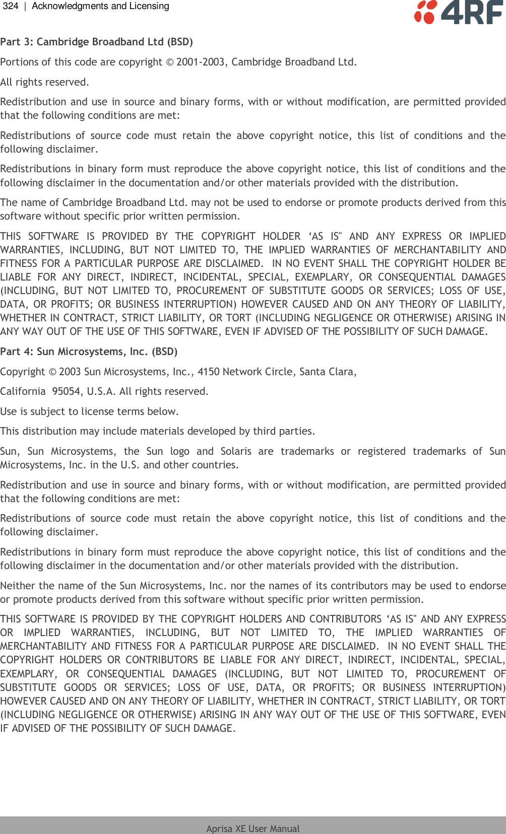 324  |  Acknowledgments and Licensing   Aprisa XE User Manual  Part 3: Cambridge Broadband Ltd (BSD) Portions of this code are copyright © 2001-2003, Cambridge Broadband Ltd. All rights reserved. Redistribution and use in source and binary forms, with or without modification, are permitted provided that the following conditions are met: Redistributions  of  source  code  must  retain  the  above  copyright  notice,  this  list  of  conditions  and  the following disclaimer. Redistributions in binary form must reproduce the above copyright notice, this list of conditions and the following disclaimer in the documentation and/or other materials provided with the distribution. The name of Cambridge Broadband Ltd. may not be used to endorse or promote products derived from this software without specific prior written permission. THIS  SOFTWARE  IS  PROVIDED  BY  THE  COPYRIGHT  HOLDER  ‘AS  IS&apos;&apos;  AND  ANY  EXPRESS  OR  IMPLIED WARRANTIES,  INCLUDING,  BUT  NOT  LIMITED  TO,  THE  IMPLIED  WARRANTIES  OF  MERCHANTABILITY  AND FITNESS FOR A PARTICULAR PURPOSE ARE DISCLAIMED.  IN NO EVENT SHALL THE COPYRIGHT HOLDER BE LIABLE  FOR  ANY  DIRECT,  INDIRECT,  INCIDENTAL,  SPECIAL,  EXEMPLARY,  OR  CONSEQUENTIAL  DAMAGES (INCLUDING,  BUT  NOT  LIMITED  TO,  PROCUREMENT  OF  SUBSTITUTE  GOODS  OR  SERVICES;  LOSS  OF  USE, DATA, OR PROFITS;  OR BUSINESS INTERRUPTION) HOWEVER CAUSED AND ON  ANY THEORY OF  LIABILITY, WHETHER IN CONTRACT, STRICT LIABILITY, OR TORT (INCLUDING NEGLIGENCE OR OTHERWISE) ARISING IN ANY WAY OUT OF THE USE OF THIS SOFTWARE, EVEN IF ADVISED OF THE POSSIBILITY OF SUCH DAMAGE. Part 4: Sun Microsystems, Inc. (BSD) Copyright © 2003 Sun Microsystems, Inc., 4150 Network Circle, Santa Clara, California  95054, U.S.A. All rights reserved. Use is subject to license terms below. This distribution may include materials developed by third parties. Sun,  Sun  Microsystems,  the  Sun  logo  and  Solaris  are  trademarks  or  registered  trademarks  of  Sun Microsystems, Inc. in the U.S. and other countries. Redistribution and use in source and binary forms, with or without modification, are permitted provided that the following conditions are met: Redistributions  of  source  code  must  retain  the  above  copyright  notice,  this  list  of  conditions  and  the following disclaimer. Redistributions in binary form must reproduce the above copyright notice, this list of conditions and the following disclaimer in the documentation and/or other materials provided with the distribution. Neither the name of the Sun Microsystems, Inc. nor the names of its contributors may be used to endorse or promote products derived from this software without specific prior written permission. THIS SOFTWARE IS PROVIDED BY THE COPYRIGHT HOLDERS AND CONTRIBUTORS ‘AS IS&apos;&apos; AND ANY EXPRESS OR  IMPLIED  WARRANTIES,  INCLUDING,  BUT  NOT  LIMITED  TO,  THE  IMPLIED  WARRANTIES  OF MERCHANTABILITY AND FITNESS FOR A PARTICULAR PURPOSE ARE DISCLAIMED.  IN NO EVENT SHALL  THE COPYRIGHT  HOLDERS  OR  CONTRIBUTORS  BE  LIABLE  FOR  ANY  DIRECT,  INDIRECT,  INCIDENTAL,  SPECIAL, EXEMPLARY,  OR  CONSEQUENTIAL  DAMAGES  (INCLUDING,  BUT  NOT  LIMITED  TO,  PROCUREMENT  OF SUBSTITUTE  GOODS  OR  SERVICES;  LOSS  OF  USE,  DATA,  OR  PROFITS;  OR  BUSINESS  INTERRUPTION) HOWEVER CAUSED AND ON ANY THEORY OF LIABILITY, WHETHER IN CONTRACT, STRICT LIABILITY, OR TORT (INCLUDING NEGLIGENCE OR OTHERWISE) ARISING IN ANY WAY OUT OF THE USE OF THIS SOFTWARE, EVEN IF ADVISED OF THE POSSIBILITY OF SUCH DAMAGE. 