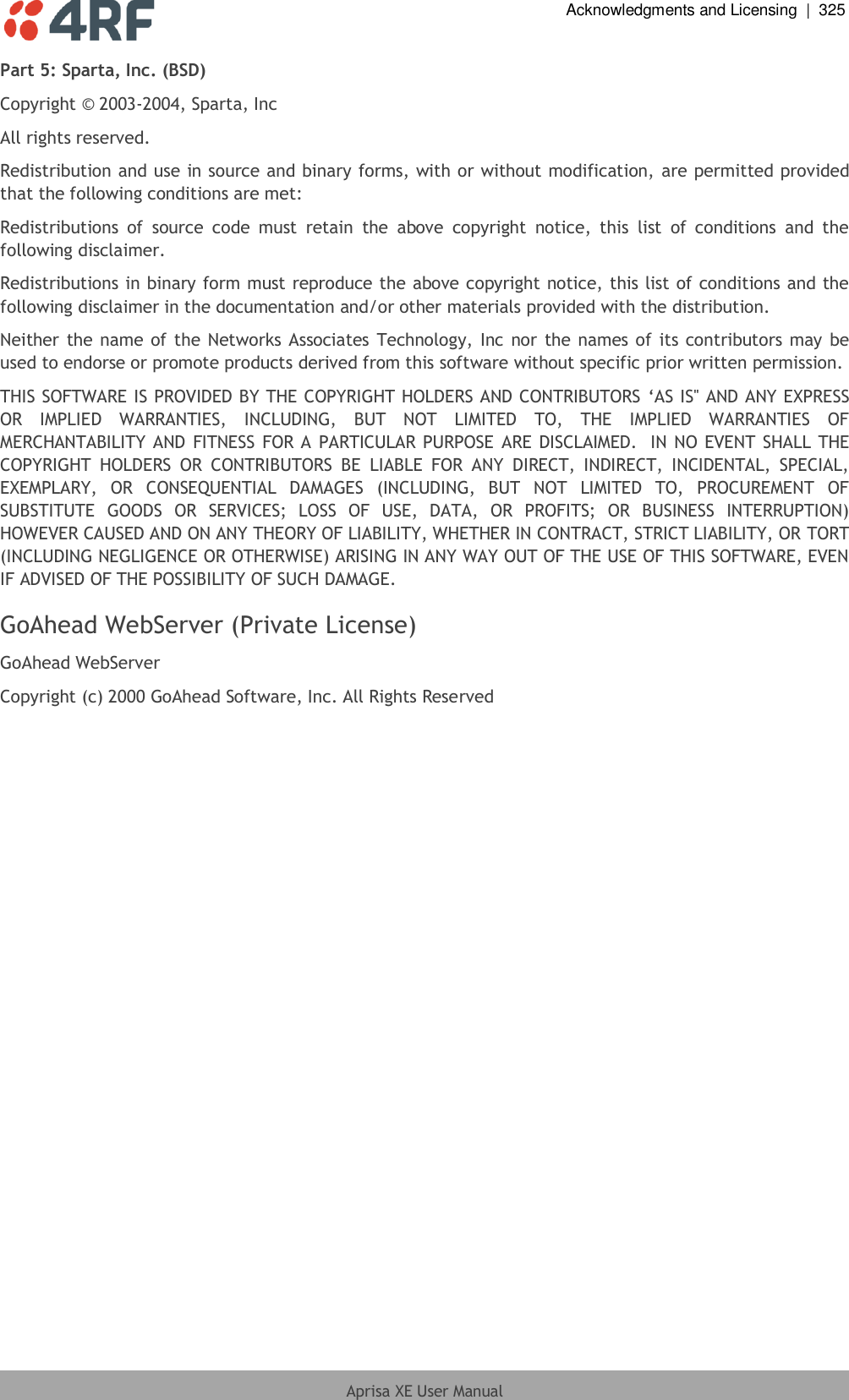  Acknowledgments and Licensing  |  325  Aprisa XE User Manual  Part 5: Sparta, Inc. (BSD) Copyright © 2003-2004, Sparta, Inc All rights reserved. Redistribution and use in source and binary forms, with or without modification, are permitted provided that the following conditions are met: Redistributions  of  source  code  must  retain  the  above  copyright  notice,  this  list  of  conditions  and  the following disclaimer. Redistributions in binary form must reproduce the above copyright notice, this list of conditions and the following disclaimer in the documentation and/or other materials provided with the distribution. Neither the name of the Networks Associates Technology, Inc nor the names of its contributors  may be used to endorse or promote products derived from this software without specific prior written permission. THIS SOFTWARE IS PROVIDED BY THE COPYRIGHT HOLDERS AND CONTRIBUTORS ‘AS IS&apos;&apos; AND ANY EXPRESS OR  IMPLIED  WARRANTIES,  INCLUDING,  BUT  NOT  LIMITED  TO,  THE  IMPLIED  WARRANTIES  OF MERCHANTABILITY AND FITNESS FOR A PARTICULAR PURPOSE ARE DISCLAIMED.  IN NO EVENT SHALL  THE COPYRIGHT  HOLDERS  OR  CONTRIBUTORS  BE  LIABLE  FOR  ANY  DIRECT,  INDIRECT,  INCIDENTAL,  SPECIAL, EXEMPLARY,  OR  CONSEQUENTIAL  DAMAGES  (INCLUDING,  BUT  NOT  LIMITED  TO,  PROCUREMENT  OF SUBSTITUTE  GOODS  OR  SERVICES;  LOSS  OF  USE,  DATA,  OR  PROFITS;  OR  BUSINESS  INTERRUPTION) HOWEVER CAUSED AND ON ANY THEORY OF LIABILITY, WHETHER IN CONTRACT, STRICT LIABILITY, OR TORT (INCLUDING NEGLIGENCE OR OTHERWISE) ARISING IN ANY WAY OUT OF THE USE OF THIS SOFTWARE, EVEN IF ADVISED OF THE POSSIBILITY OF SUCH DAMAGE. GoAhead WebServer (Private License) GoAhead WebServer Copyright (c) 2000 GoAhead Software, Inc. All Rights Reserved  