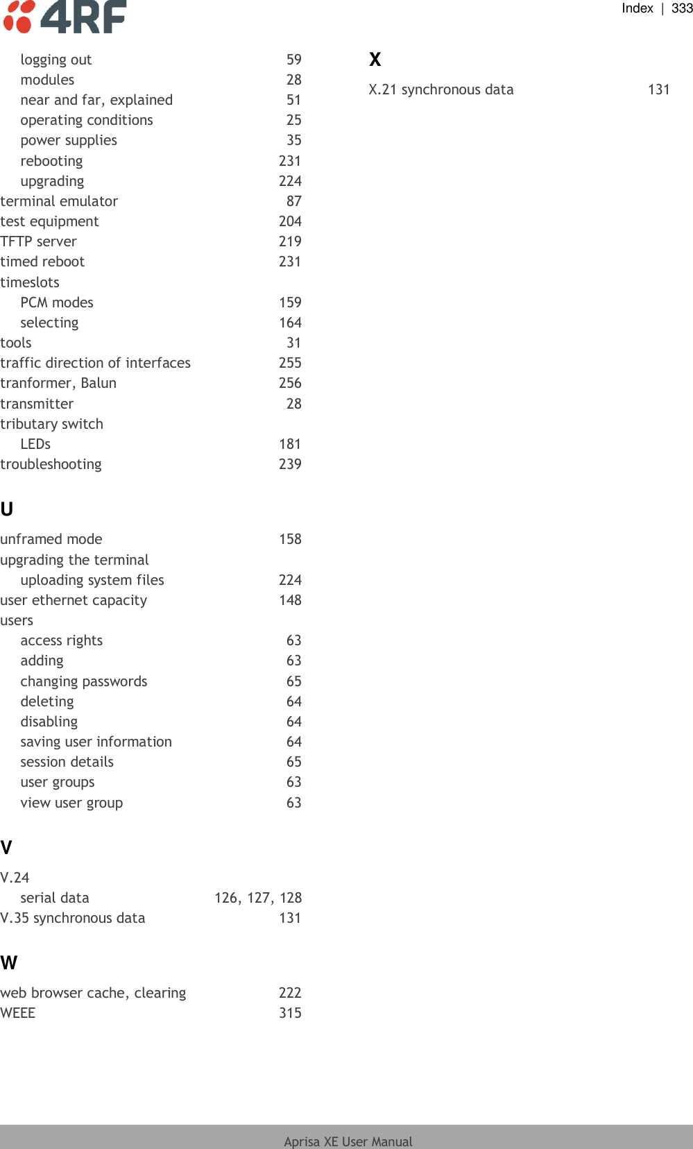  Index  |  333  Aprisa XE User Manual  logging out  59 modules  28 near and far, explained  51 operating conditions  25 power supplies  35 rebooting  231 upgrading  224 terminal emulator  87 test equipment  204 TFTP server  219 timed reboot  231 timeslots PCM modes  159 selecting  164 tools  31 traffic direction of interfaces  255 tranformer, Balun  256 transmitter  28 tributary switch LEDs  181 troubleshooting  239 U unframed mode  158 upgrading the terminal uploading system files  224 user ethernet capacity  148 users access rights  63 adding  63 changing passwords  65 deleting 64 disabling  64 saving user information  64 session details  65 user groups  63 view user group  63 V V.24 serial data  126, 127, 128 V.35 synchronous data  131 W web browser cache, clearing  222 WEEE  315 X X.21 synchronous data  131  