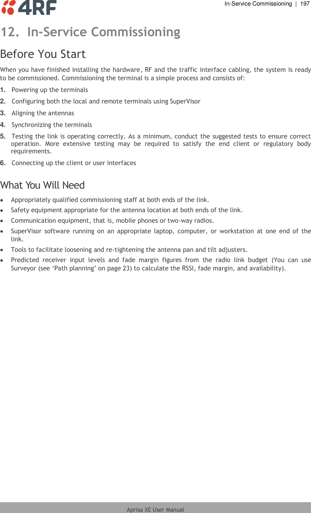  In-Service Commissioning  |  197  Aprisa XE User Manual  12. In-Service Commissioning Before You Start When you have finished installing the hardware, RF and the traffic interface cabling, the system is ready to be commissioned. Commissioning the terminal is a simple process and consists of: 1. Powering up the terminals 2. Configuring both the local and remote terminals using SuperVisor 3. Aligning the antennas 4. Synchronizing the terminals 5. Testing the link is operating correctly. As a minimum, conduct the suggested tests to ensure correct operation.  More  extensive  testing  may  be  required  to  satisfy  the  end  client  or  regulatory  body requirements. 6. Connecting up the client or user interfaces  What You Will Need  Appropriately qualified commissioning staff at both ends of the link.  Safety equipment appropriate for the antenna location at both ends of the link.  Communication equipment, that is, mobile phones or two-way radios.  SuperVisor  software  running on  an  appropriate  laptop, computer,  or  workstation  at one end of  the link.  Tools to facilitate loosening and re-tightening the antenna pan and tilt adjusters.  Predicted  receiver  input  levels  and  fade  margin  figures  from  the  radio  link  budget  (You  can  use Surveyor (see ‘Path planning’ on page 23) to calculate the RSSI, fade margin, and availability).  