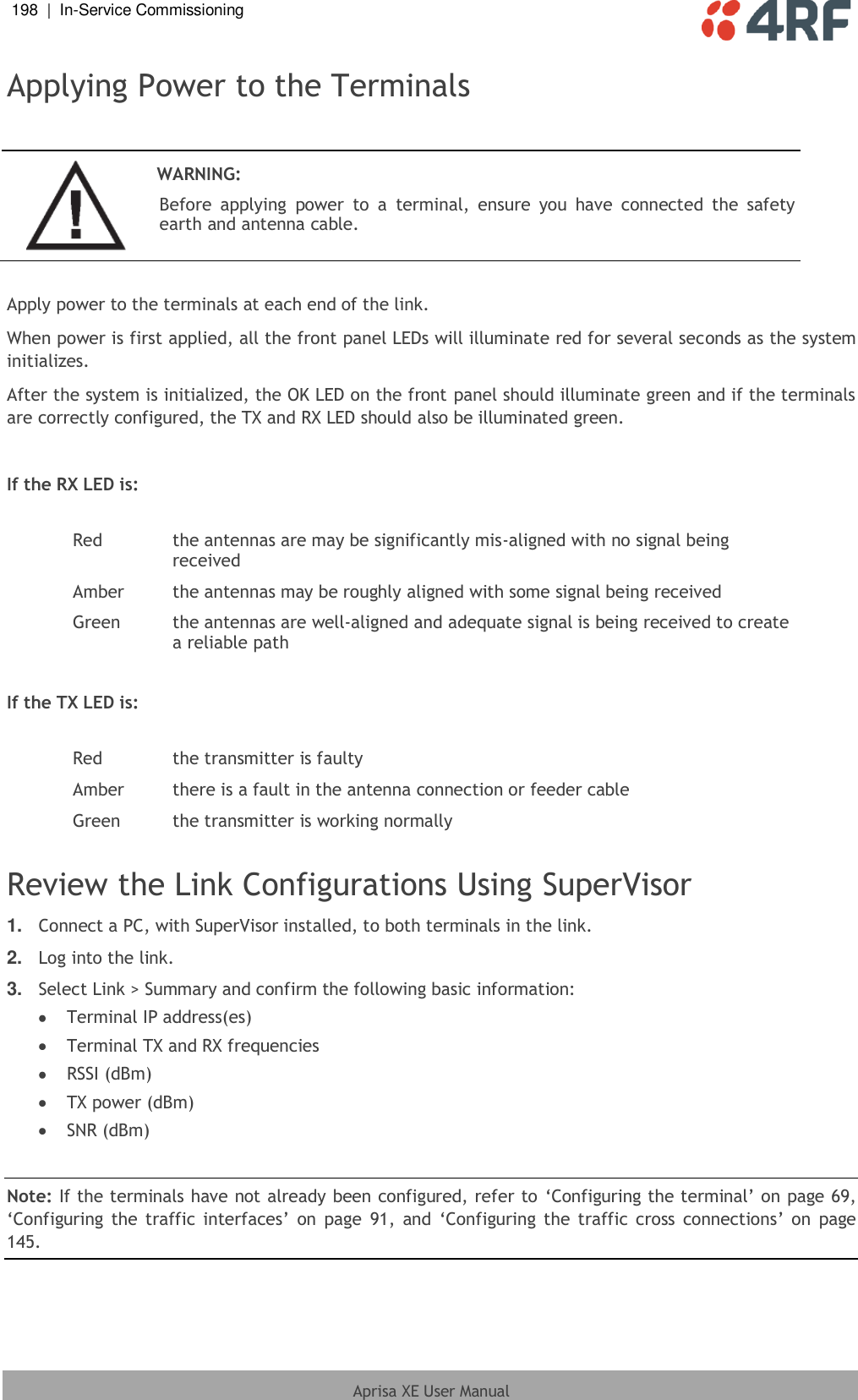 198  |  In-Service Commissioning   Aprisa XE User Manual  Applying Power to the Terminals   WARNING: Before  applying  power  to  a  terminal,  ensure  you  have  connected  the  safety earth and antenna cable.  Apply power to the terminals at each end of the link.  When power is first applied, all the front panel LEDs will illuminate red for several seconds as the system initializes. After the system is initialized, the OK LED on the front panel should illuminate green and if the terminals are correctly configured, the TX and RX LED should also be illuminated green.  If the RX LED is:  Red the antennas are may be significantly mis-aligned with no signal being received Amber the antennas may be roughly aligned with some signal being received Green the antennas are well-aligned and adequate signal is being received to create a reliable path  If the TX LED is:  Red the transmitter is faulty Amber there is a fault in the antenna connection or feeder cable Green the transmitter is working normally  Review the Link Configurations Using SuperVisor 1. Connect a PC, with SuperVisor installed, to both terminals in the link. 2. Log into the link. 3. Select Link &gt; Summary and confirm the following basic information:  Terminal IP address(es)  Terminal TX and RX frequencies  RSSI (dBm)  TX power (dBm)  SNR (dBm)  Note: If the terminals have not already been configured, refer to ‘Configuring the terminal’ on page 69, ‘Configuring the traffic interfaces’  on  page  91,  and ‘Configuring the traffic cross connections’  on  page 145.  
