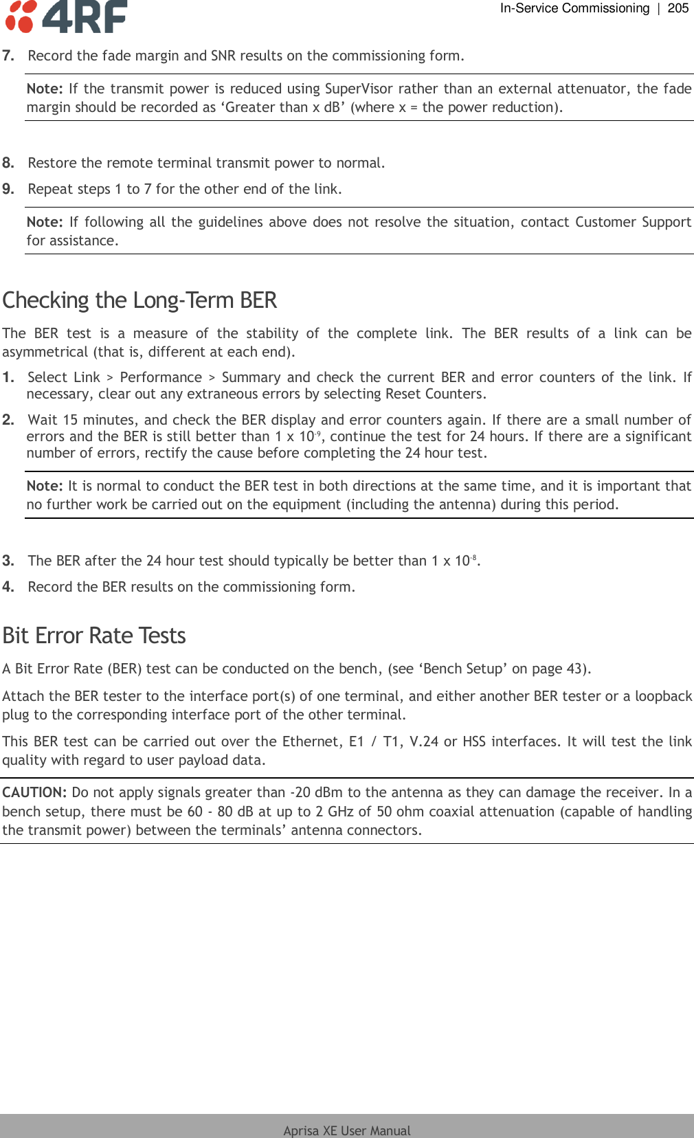  In-Service Commissioning  |  205  Aprisa XE User Manual  7. Record the fade margin and SNR results on the commissioning form. Note: If the transmit power is reduced using SuperVisor rather than an external attenuator, the fade margin should be recorded as ‘Greater than x dB’ (where x = the power reduction).  8. Restore the remote terminal transmit power to normal. 9. Repeat steps 1 to 7 for the other end of the link. Note: If following all the guidelines above does not resolve the situation, contact Customer Support for assistance.  Checking the Long-Term BER The  BER  test  is  a  measure  of  the  stability  of  the  complete  link.  The  BER  results  of  a  link  can  be asymmetrical (that is, different at each end). 1. Select Link &gt;  Performance &gt;  Summary  and  check the current BER and error counters of the  link.  If necessary, clear out any extraneous errors by selecting Reset Counters.  2. Wait 15 minutes, and check the BER display and error counters again. If there are a small number of errors and the BER is still better than 1 x 10-9, continue the test for 24 hours. If there are a significant number of errors, rectify the cause before completing the 24 hour test. Note: It is normal to conduct the BER test in both directions at the same time, and it is important that no further work be carried out on the equipment (including the antenna) during this period.  3. The BER after the 24 hour test should typically be better than 1 x 10-8. 4. Record the BER results on the commissioning form.  Bit Error Rate Tests A Bit Error Rate (BER) test can be conducted on the bench, (see ‘Bench Setup’ on page 43). Attach the BER tester to the interface port(s) of one terminal, and either another BER tester or a loopback plug to the corresponding interface port of the other terminal.  This BER test can be carried out over the Ethernet, E1 / T1, V.24 or HSS interfaces. It will test the link quality with regard to user payload data. CAUTION: Do not apply signals greater than -20 dBm to the antenna as they can damage the receiver. In a bench setup, there must be 60 - 80 dB at up to 2 GHz of 50 ohm coaxial attenuation (capable of handling the transmit power) between the terminals’ antenna connectors. 